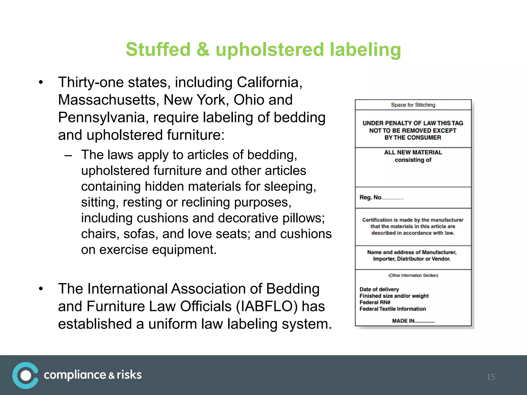 Stuffed & upholstered labeling
• Thirty-one states, including California,
Massachusetts, New York, Ohio and
Pennsylvania, require labeling of bedding
and upholstered furniture:
– The laws apply to articles of bedding,
upholstered furniture and other articles
containing hidden materials for sleeping,
sitting, resting or reclining purposes,
including cushions and decorative pillows;
chairs, sofas, and love seats; and cushions
on exercise equipment.
• The International Association of Bedding
and Furniture Law Officials (IABFLO) has
established a uniform law labeling system.
15
 