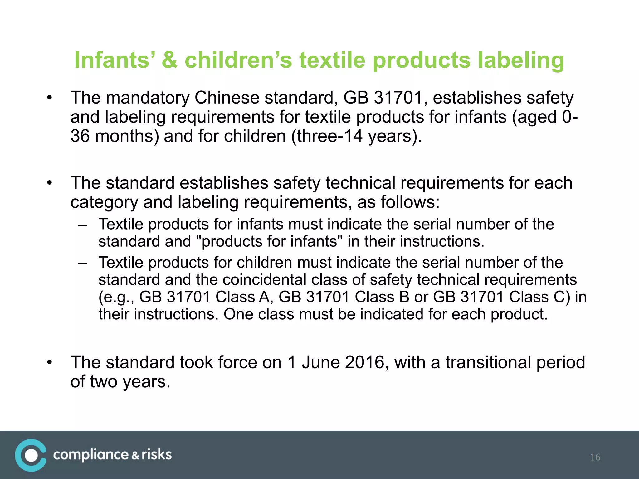 Infants’ & children’s textile products labeling
• The mandatory Chinese standard, GB 31701, establishes safety
and labeling requirements for textile products for infants (aged 0-
36 months) and for children (three-14 years).
• The standard establishes safety technical requirements for each
category and labeling requirements, as follows:
– Textile products for infants must indicate the serial number of the
standard and "products for infants" in their instructions.
– Textile products for children must indicate the serial number of the
standard and the coincidental class of safety technical requirements
(e.g., GB 31701 Class A, GB 31701 Class B or GB 31701 Class C) in
their instructions. One class must be indicated for each product.
• The standard took force on 1 June 2016, with a transitional period
of two years.
16
 