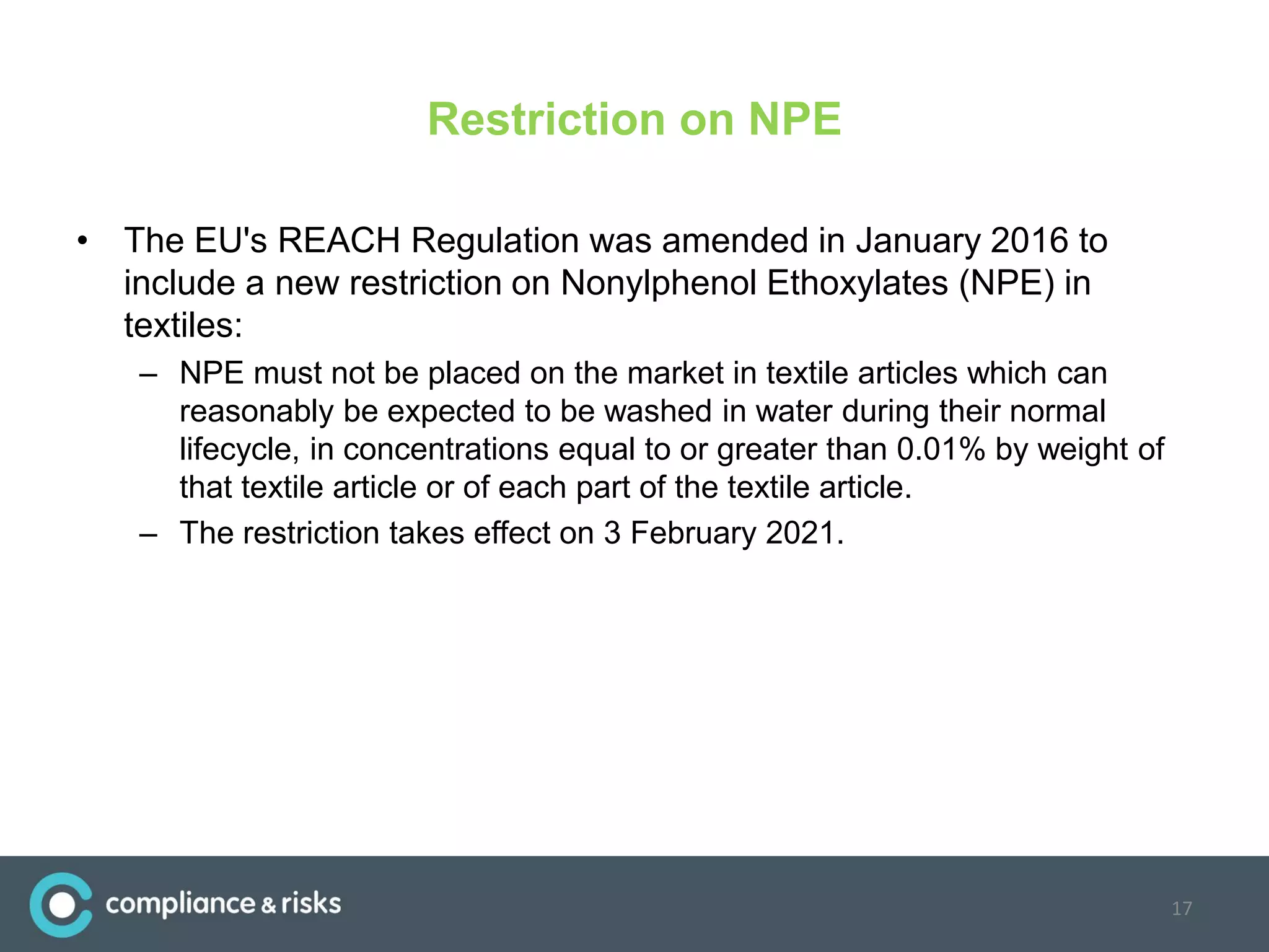 Restriction on NPE
• The EU's REACH Regulation was amended in January 2016 to
include a new restriction on Nonylphenol Ethoxylates (NPE) in
textiles:
– NPE must not be placed on the market in textile articles which can
reasonably be expected to be washed in water during their normal
lifecycle, in concentrations equal to or greater than 0.01% by weight of
that textile article or of each part of the textile article.
– The restriction takes effect on 3 February 2021.
17
 