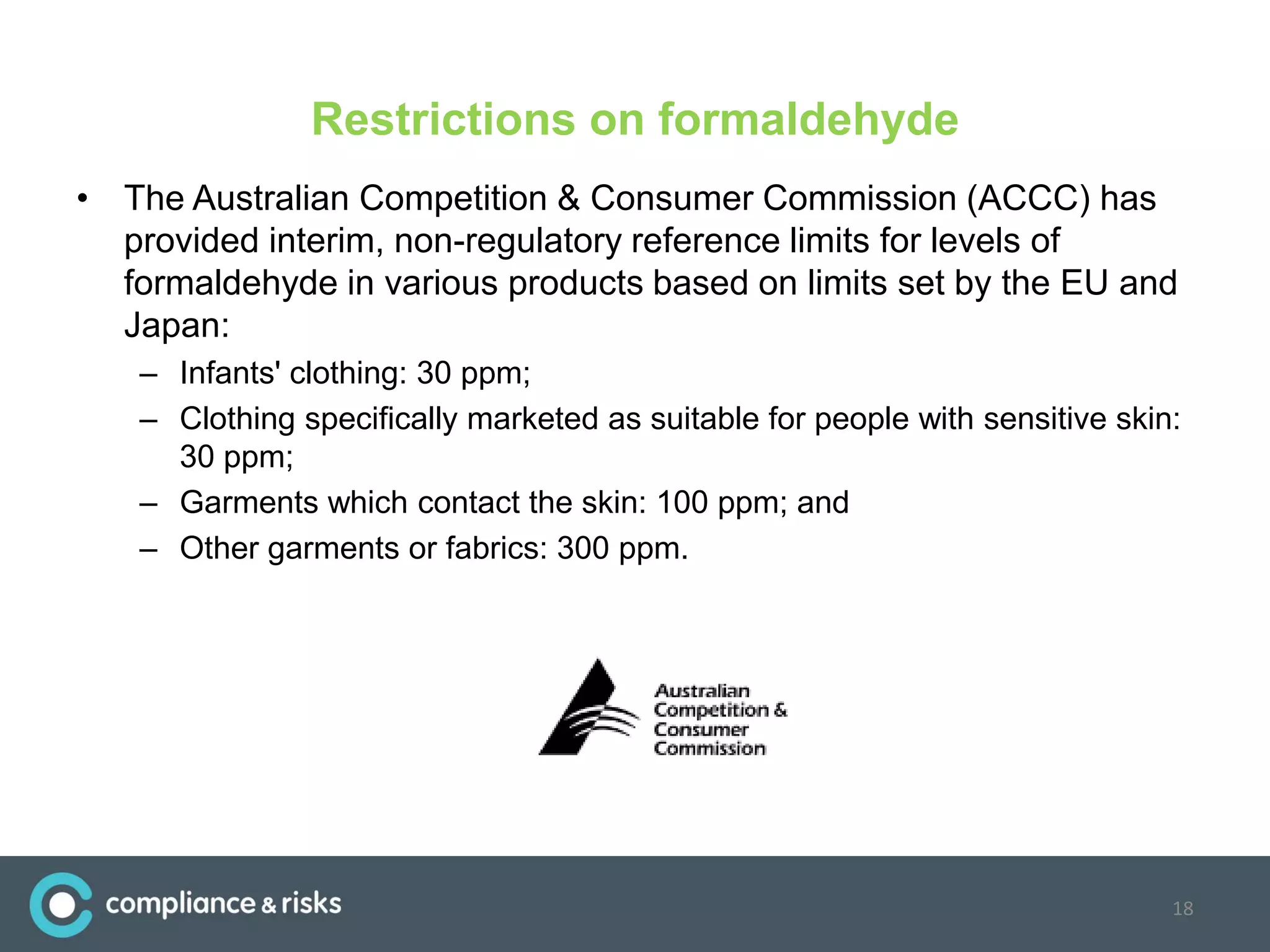 Restrictions on formaldehyde
• The Australian Competition & Consumer Commission (ACCC) has
provided interim, non-regulatory reference limits for levels of
formaldehyde in various products based on limits set by the EU and
Japan:
– Infants' clothing: 30 ppm;
– Clothing specifically marketed as suitable for people with sensitive skin:
30 ppm;
– Garments which contact the skin: 100 ppm; and
– Other garments or fabrics: 300 ppm.
18
 