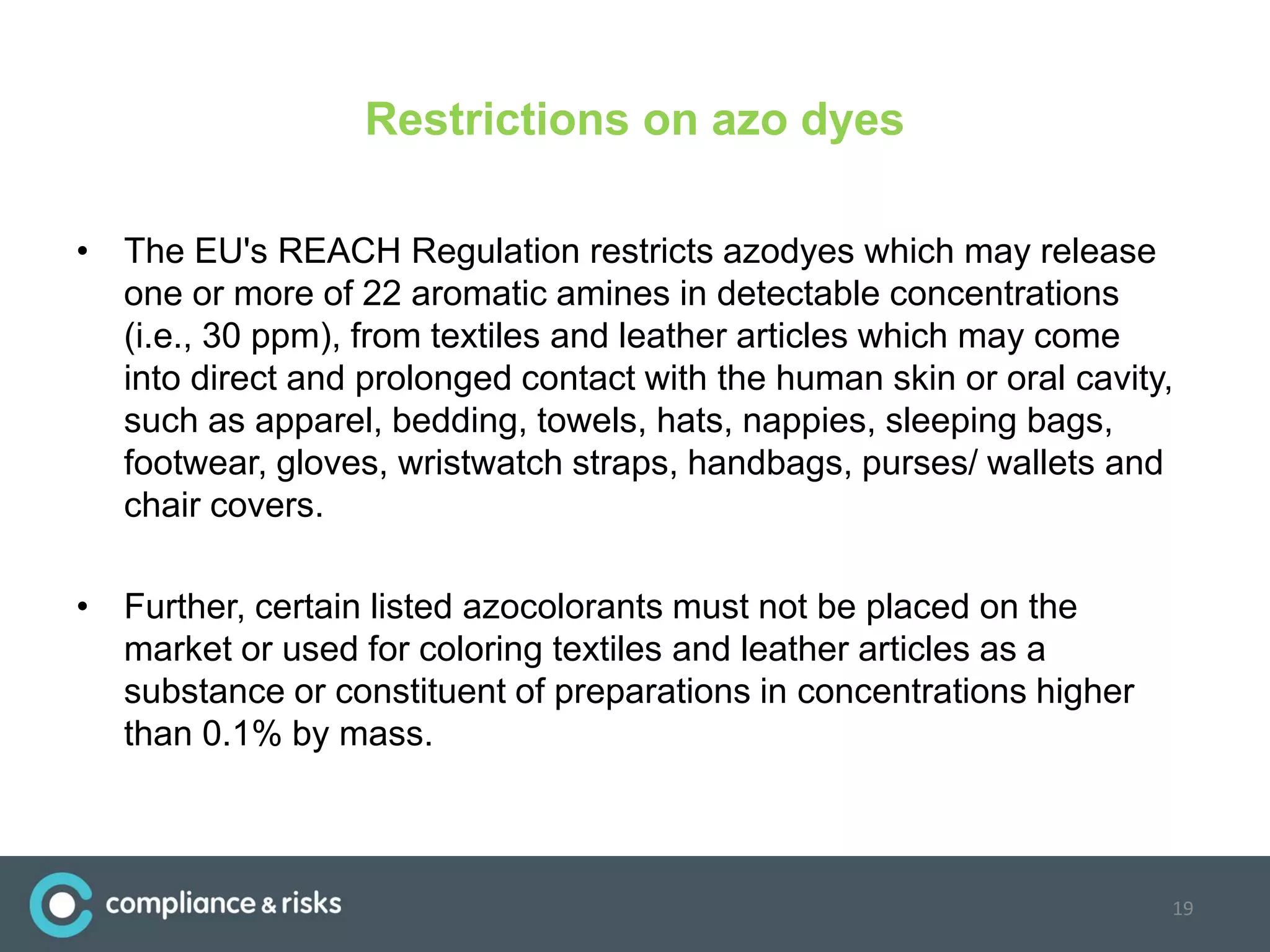 Restrictions on azo dyes
• The EU's REACH Regulation restricts azodyes which may release
one or more of 22 aromatic amines in detectable concentrations
(i.e., 30 ppm), from textiles and leather articles which may come
into direct and prolonged contact with the human skin or oral cavity,
such as apparel, bedding, towels, hats, nappies, sleeping bags,
footwear, gloves, wristwatch straps, handbags, purses/ wallets and
chair covers.
• Further, certain listed azocolorants must not be placed on the
market or used for coloring textiles and leather articles as a
substance or constituent of preparations in concentrations higher
than 0.1% by mass.
19
 