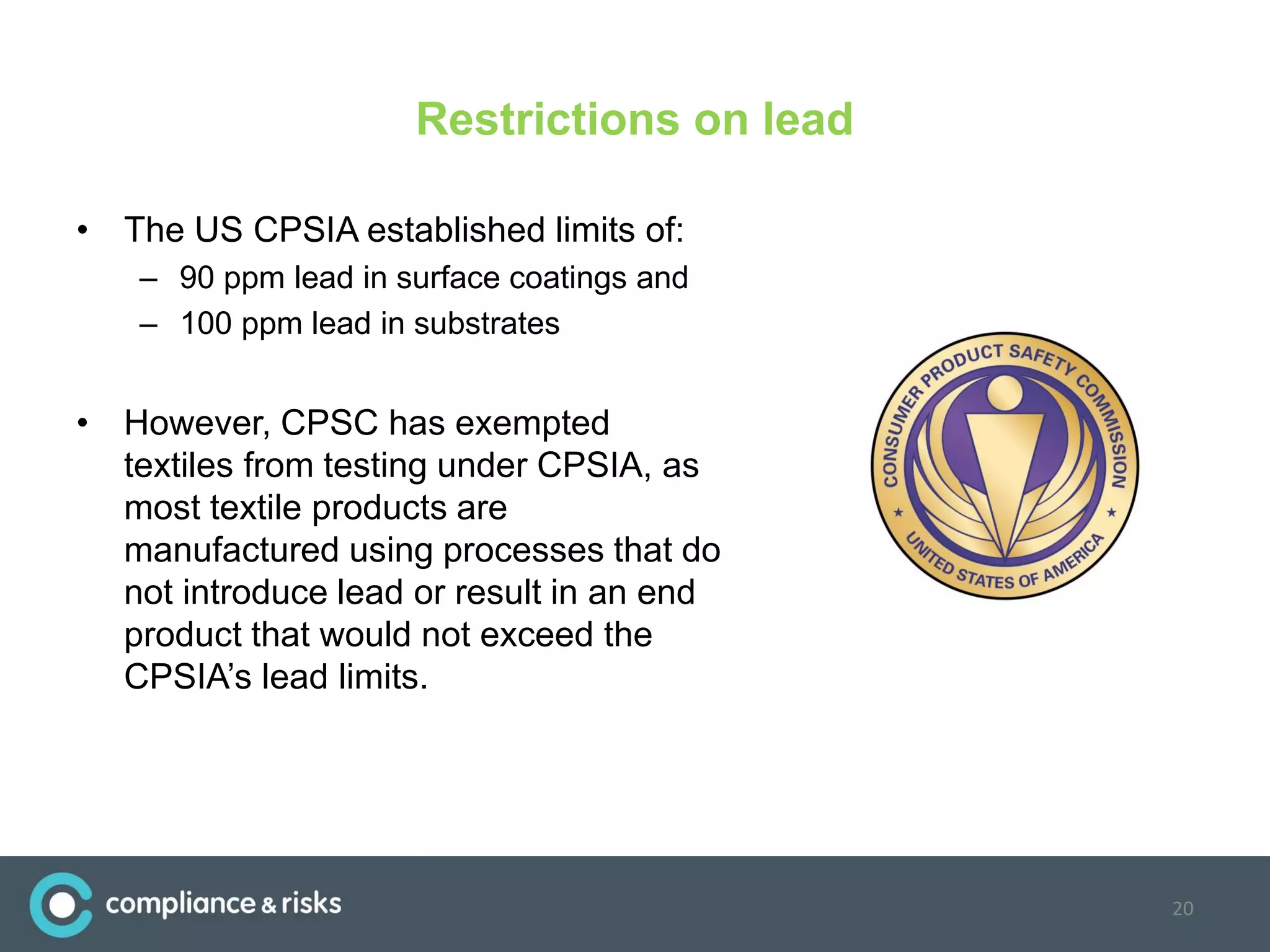 Restrictions on lead
• The US CPSIA established limits of:
– 90 ppm lead in surface coatings and
– 100 ppm lead in substrates
• However, CPSC has exempted
textiles from testing under CPSIA, as
most textile products are
manufactured using processes that do
not introduce lead or result in an end
product that would not exceed the
CPSIA’s lead limits.
20
 