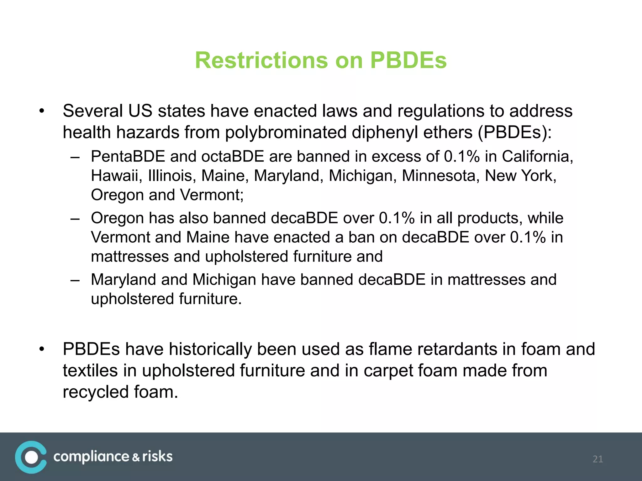 Restrictions on PBDEs
• Several US states have enacted laws and regulations to address
health hazards from polybrominated diphenyl ethers (PBDEs):
– PentaBDE and octaBDE are banned in excess of 0.1% in California,
Hawaii, Illinois, Maine, Maryland, Michigan, Minnesota, New York,
Oregon and Vermont;
– Oregon has also banned decaBDE over 0.1% in all products, while
Vermont and Maine have enacted a ban on decaBDE over 0.1% in
mattresses and upholstered furniture and
– Maryland and Michigan have banned decaBDE in mattresses and
upholstered furniture.
• PBDEs have historically been used as flame retardants in foam and
textiles in upholstered furniture and in carpet foam made from
recycled foam.
21
 