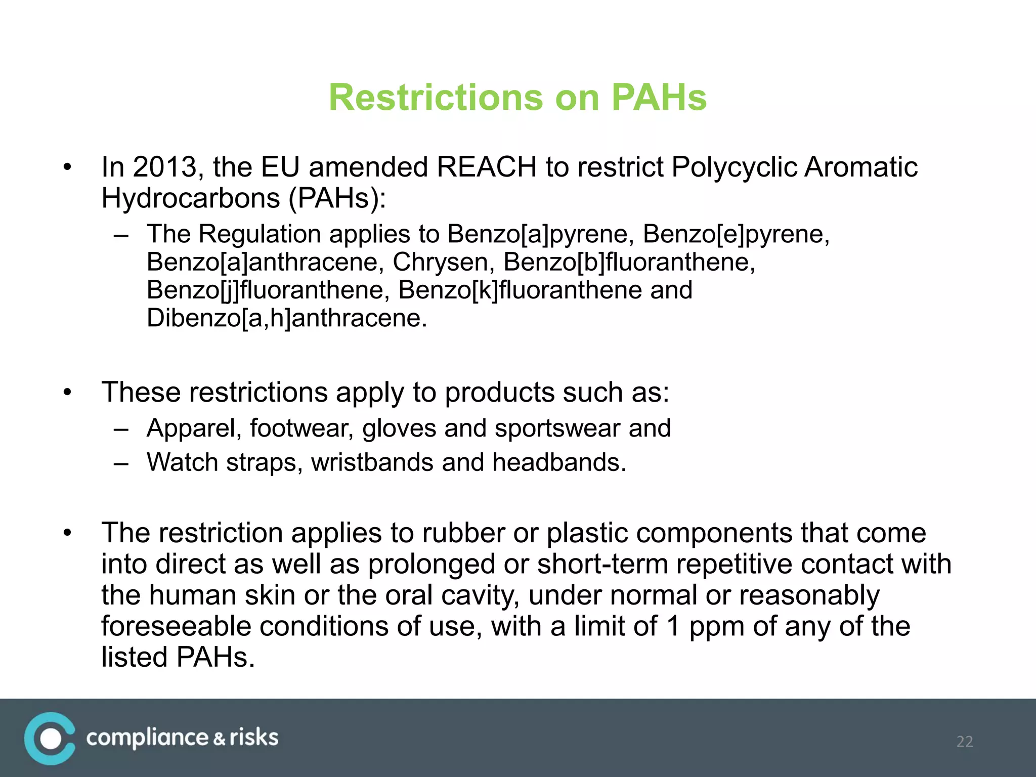 Restrictions on PAHs
• In 2013, the EU amended REACH to restrict Polycyclic Aromatic
Hydrocarbons (PAHs):
– The Regulation applies to Benzo[a]pyrene, Benzo[e]pyrene,
Benzo[a]anthracene, Chrysen, Benzo[b]fluoranthene,
Benzo[j]fluoranthene, Benzo[k]fluoranthene and
Dibenzo[a,h]anthracene.
• These restrictions apply to products such as:
– Apparel, footwear, gloves and sportswear and
– Watch straps, wristbands and headbands.
• The restriction applies to rubber or plastic components that come
into direct as well as prolonged or short-term repetitive contact with
the human skin or the oral cavity, under normal or reasonably
foreseeable conditions of use, with a limit of 1 ppm of any of the
listed PAHs.
22
 