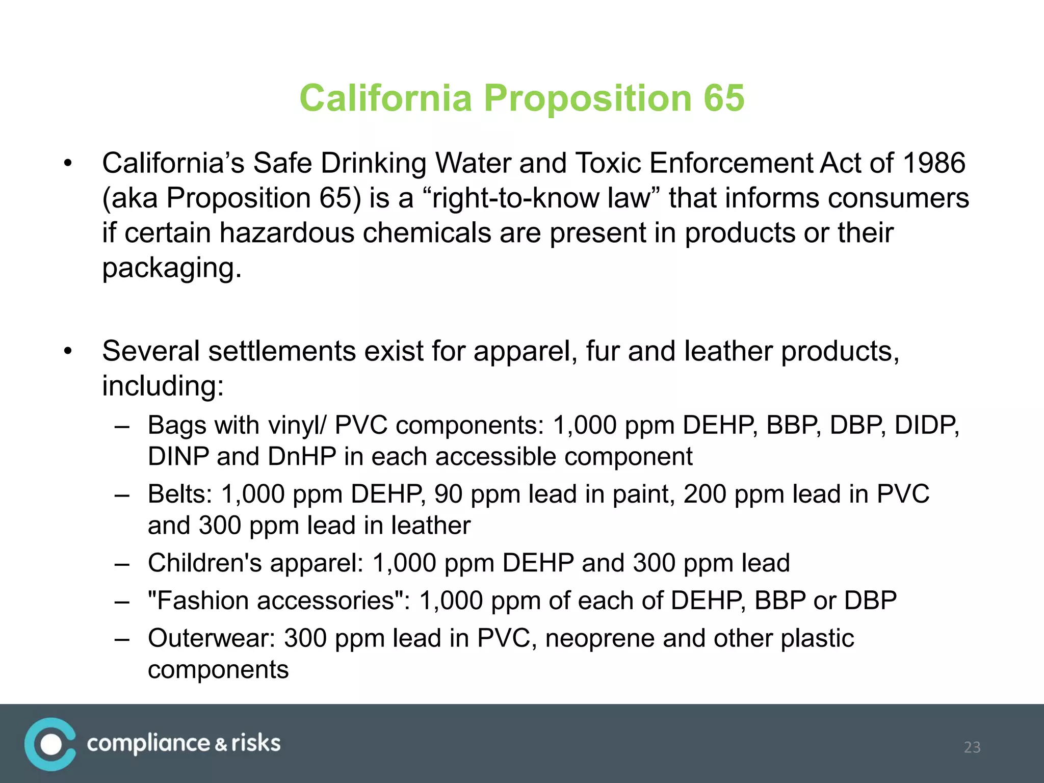 California Proposition 65
• California’s Safe Drinking Water and Toxic Enforcement Act of 1986
(aka Proposition 65) is a “right-to-know law” that informs consumers
if certain hazardous chemicals are present in products or their
packaging.
• Several settlements exist for apparel, fur and leather products,
including:
– Bags with vinyl/ PVC components: 1,000 ppm DEHP, BBP, DBP, DIDP,
DINP and DnHP in each accessible component
– Belts: 1,000 ppm DEHP, 90 ppm lead in paint, 200 ppm lead in PVC
and 300 ppm lead in leather
– Children's apparel: 1,000 ppm DEHP and 300 ppm lead
– "Fashion accessories": 1,000 ppm of each of DEHP, BBP or DBP
– Outerwear: 300 ppm lead in PVC, neoprene and other plastic
components
23
 