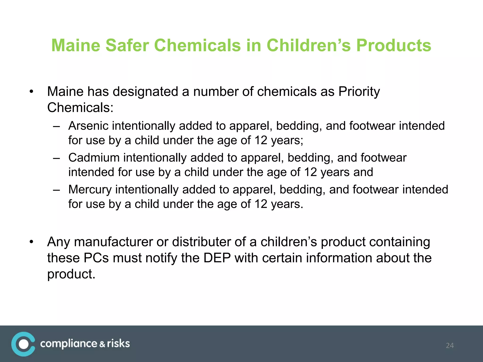 Maine Safer Chemicals in Children’s Products
• Maine has designated a number of chemicals as Priority
Chemicals:
– Arsenic intentionally added to apparel, bedding, and footwear intended
for use by a child under the age of 12 years;
– Cadmium intentionally added to apparel, bedding, and footwear
intended for use by a child under the age of 12 years and
– Mercury intentionally added to apparel, bedding, and footwear intended
for use by a child under the age of 12 years.
• Any manufacturer or distributer of a children’s product containing
these PCs must notify the DEP with certain information about the
product.
24
 