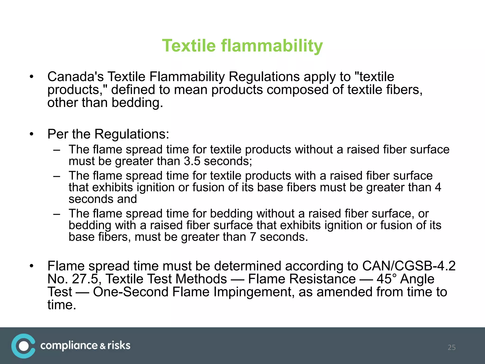 Textile flammability
• Canada's Textile Flammability Regulations apply to "textile
products," defined to mean products composed of textile fibers,
other than bedding.
• Per the Regulations:
– The flame spread time for textile products without a raised fiber surface
must be greater than 3.5 seconds;
– The flame spread time for textile products with a raised fiber surface
that exhibits ignition or fusion of its base fibers must be greater than 4
seconds and
– The flame spread time for bedding without a raised fiber surface, or
bedding with a raised fiber surface that exhibits ignition or fusion of its
base fibers, must be greater than 7 seconds.
• Flame spread time must be determined according to CAN/CGSB-4.2
No. 27.5, Textile Test Methods — Flame Resistance — 45° Angle
Test — One-Second Flame Impingement, as amended from time to
time.
25
 