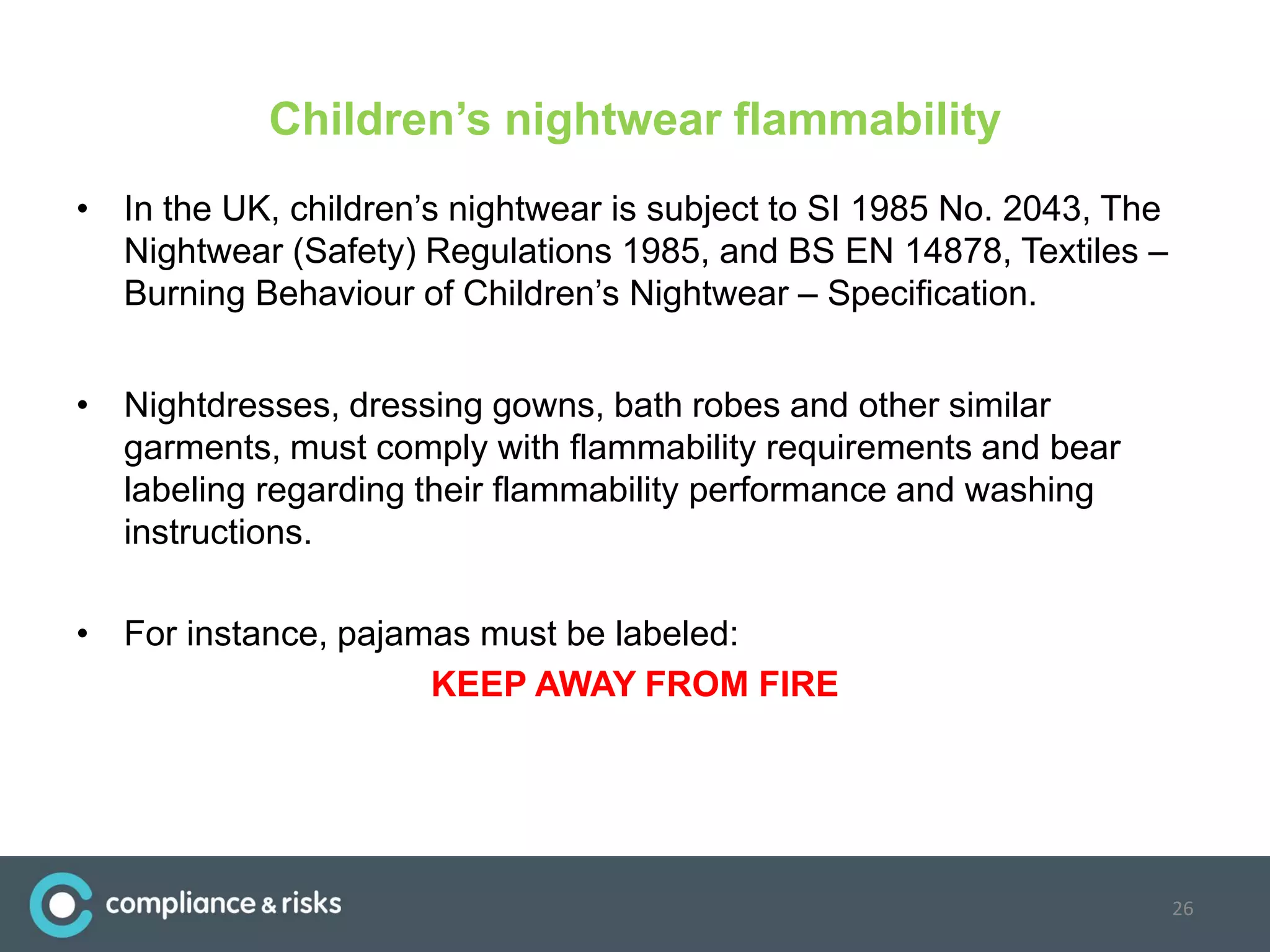 Children’s nightwear flammability
• In the UK, children’s nightwear is subject to SI 1985 No. 2043, The
Nightwear (Safety) Regulations 1985, and BS EN 14878, Textiles –
Burning Behaviour of Children’s Nightwear – Specification.
• Nightdresses, dressing gowns, bath robes and other similar
garments, must comply with flammability requirements and bear
labeling regarding their flammability performance and washing
instructions.
• For instance, pajamas must be labeled:
KEEP AWAY FROM FIRE
26
 