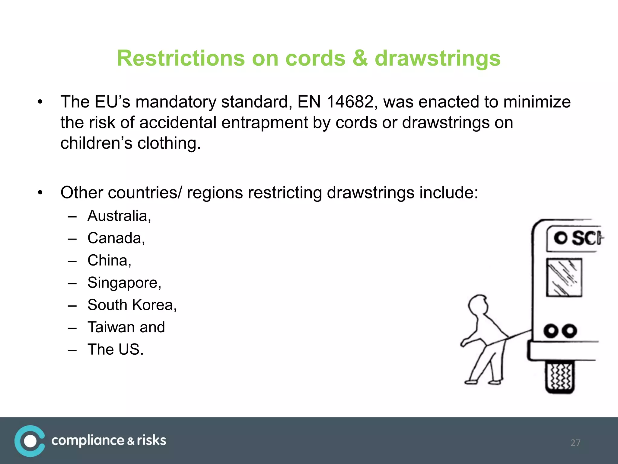 Restrictions on cords & drawstrings
• The EU’s mandatory standard, EN 14682, was enacted to minimize
the risk of accidental entrapment by cords or drawstrings on
children’s clothing.
• Other countries/ regions restricting drawstrings include:
– Australia,
– Canada,
– China,
– Singapore,
– South Korea,
– Taiwan and
– The US.
27
 