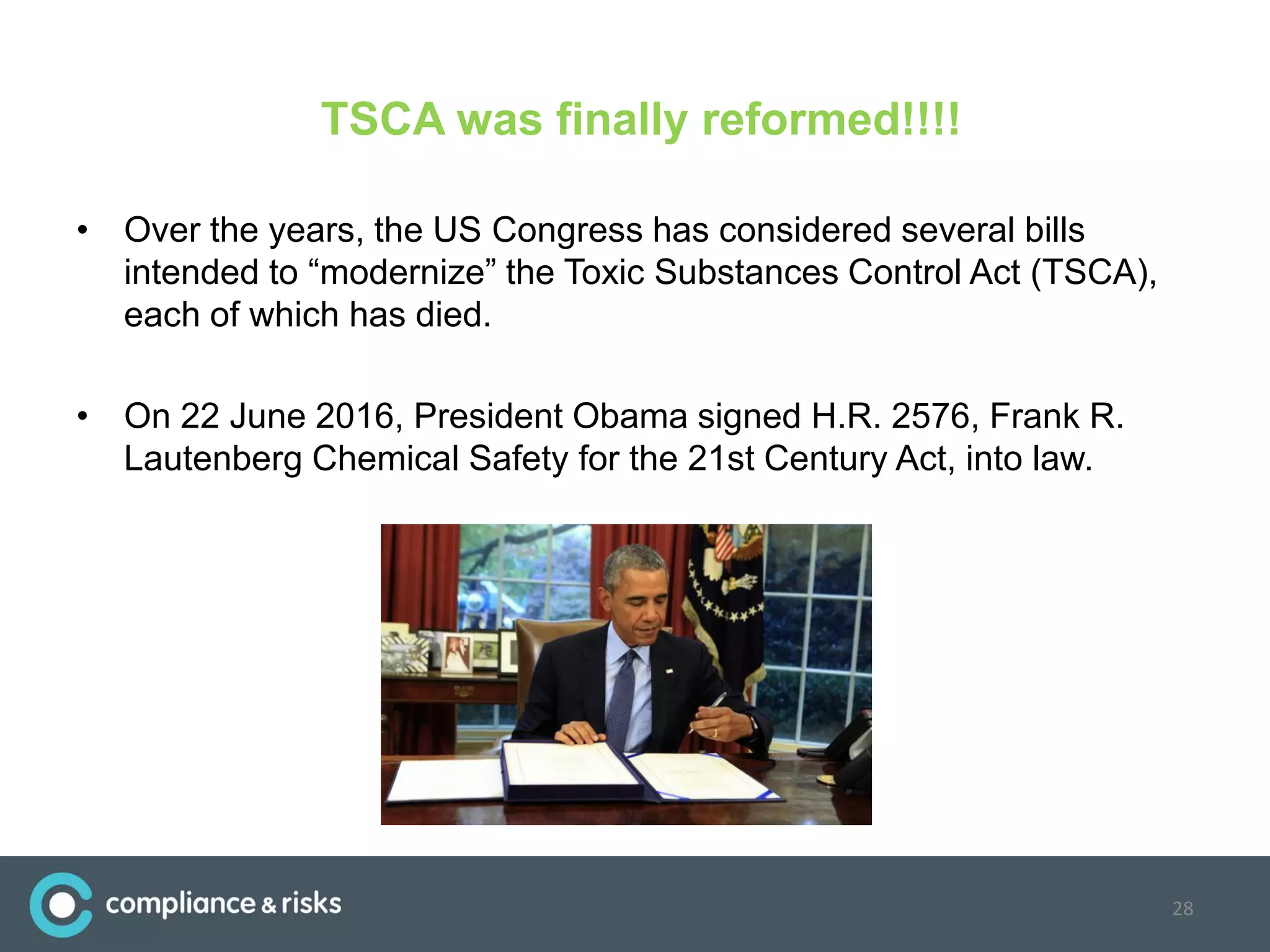 TSCA was finally reformed!!!!
• Over the years, the US Congress has considered several bills
intended to “modernize” the Toxic Substances Control Act (TSCA),
each of which has died.
• On 22 June 2016, President Obama signed H.R. 2576, Frank R.
Lautenberg Chemical Safety for the 21st Century Act, into law.
28
 