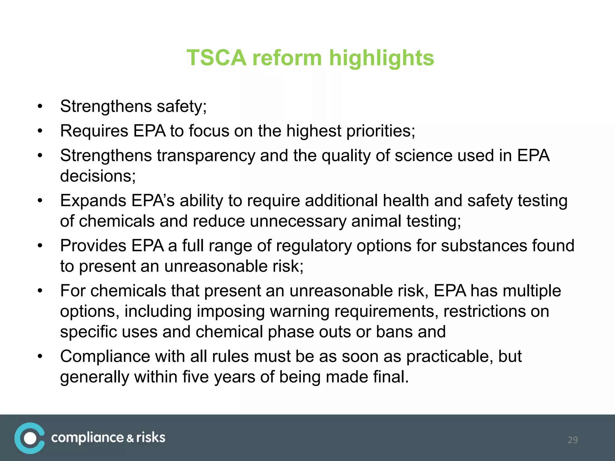 TSCA reform highlights
• Strengthens safety;
• Requires EPA to focus on the highest priorities;
• Strengthens transparency and the quality of science used in EPA
decisions;
• Expands EPA’s ability to require additional health and safety testing
of chemicals and reduce unnecessary animal testing;
• Provides EPA a full range of regulatory options for substances found
to present an unreasonable risk;
• For chemicals that present an unreasonable risk, EPA has multiple
options, including imposing warning requirements, restrictions on
specific uses and chemical phase outs or bans and
• Compliance with all rules must be as soon as practicable, but
generally within five years of being made final.
29
 
