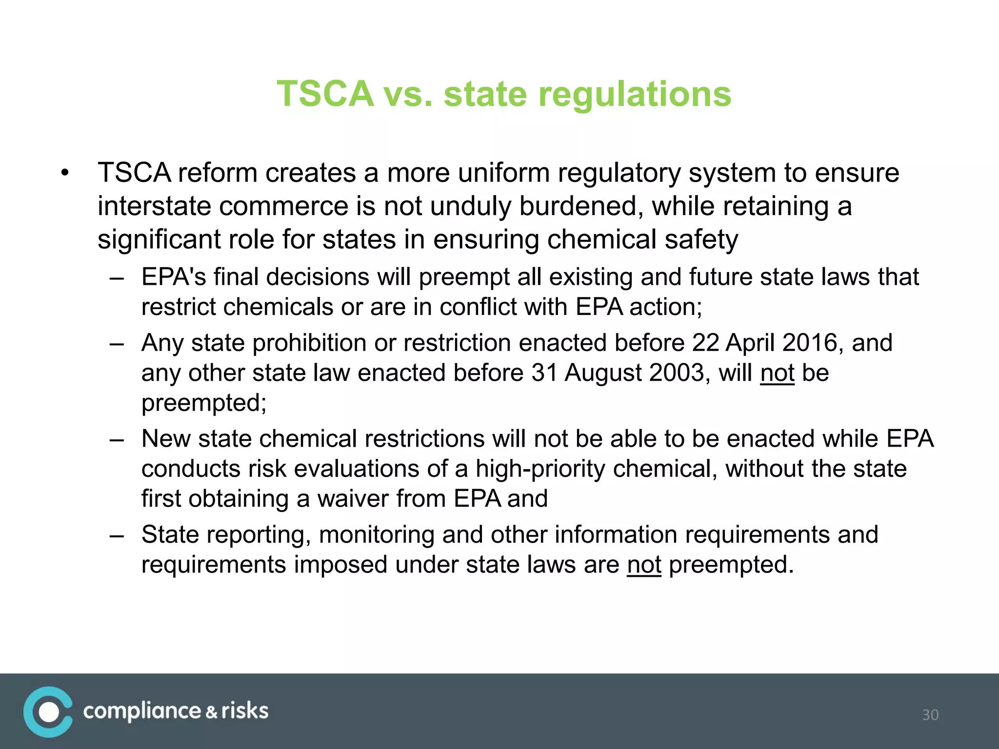 TSCA vs. state regulations
• TSCA reform creates a more uniform regulatory system to ensure
interstate commerce is not unduly burdened, while retaining a
significant role for states in ensuring chemical safety
– EPA's final decisions will preempt all existing and future state laws that
restrict chemicals or are in conflict with EPA action;
– Any state prohibition or restriction enacted before 22 April 2016, and
any other state law enacted before 31 August 2003, will not be
preempted;
– New state chemical restrictions will not be able to be enacted while EPA
conducts risk evaluations of a high-priority chemical, without the state
first obtaining a waiver from EPA and
– State reporting, monitoring and other information requirements and
requirements imposed under state laws are not preempted.
30
 