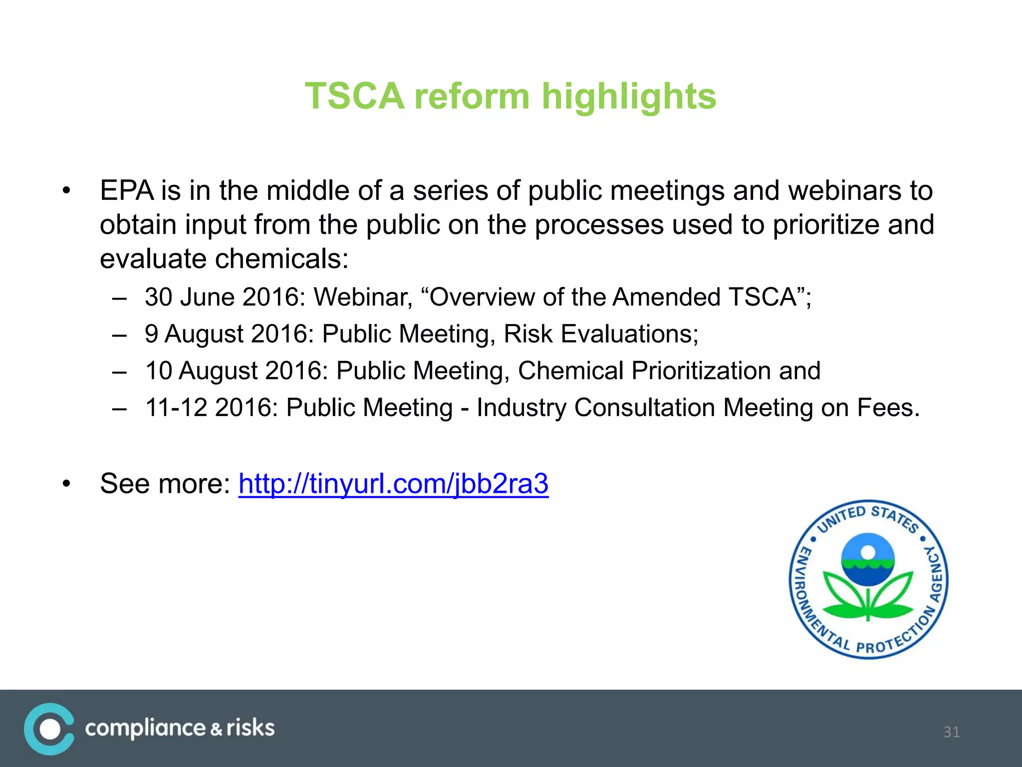 TSCA reform highlights
• EPA is in the middle of a series of public meetings and webinars to
obtain input from the public on the processes used to prioritize and
evaluate chemicals:
– 30 June 2016: Webinar, “Overview of the Amended TSCA”;
– 9 August 2016: Public Meeting, Risk Evaluations;
– 10 August 2016: Public Meeting, Chemical Prioritization and
– 11-12 2016: Public Meeting - Industry Consultation Meeting on Fees.
• See more: http://tinyurl.com/jbb2ra3
31
 