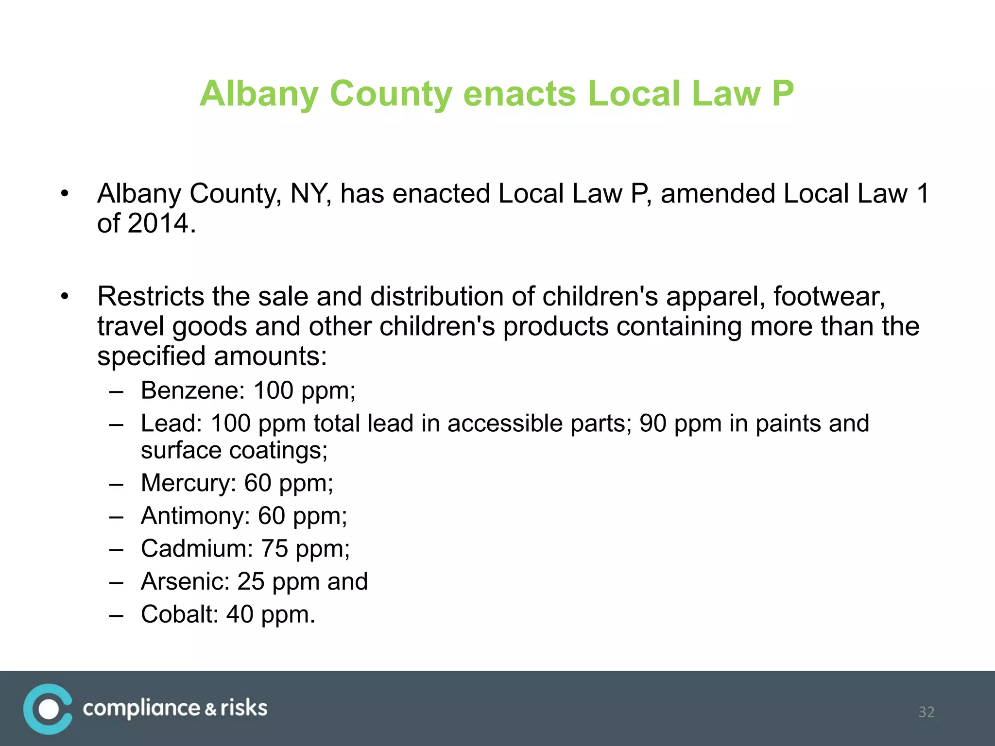 Albany County enacts Local Law P
• Albany County, NY, has enacted Local Law P, amended Local Law 1
of 2014.
• Restricts the sale and distribution of children's apparel, footwear,
travel goods and other children's products containing more than the
specified amounts:
– Benzene: 100 ppm;
– Lead: 100 ppm total lead in accessible parts; 90 ppm in paints and
surface coatings;
– Mercury: 60 ppm;
– Antimony: 60 ppm;
– Cadmium: 75 ppm;
– Arsenic: 25 ppm and
– Cobalt: 40 ppm.
32
 
