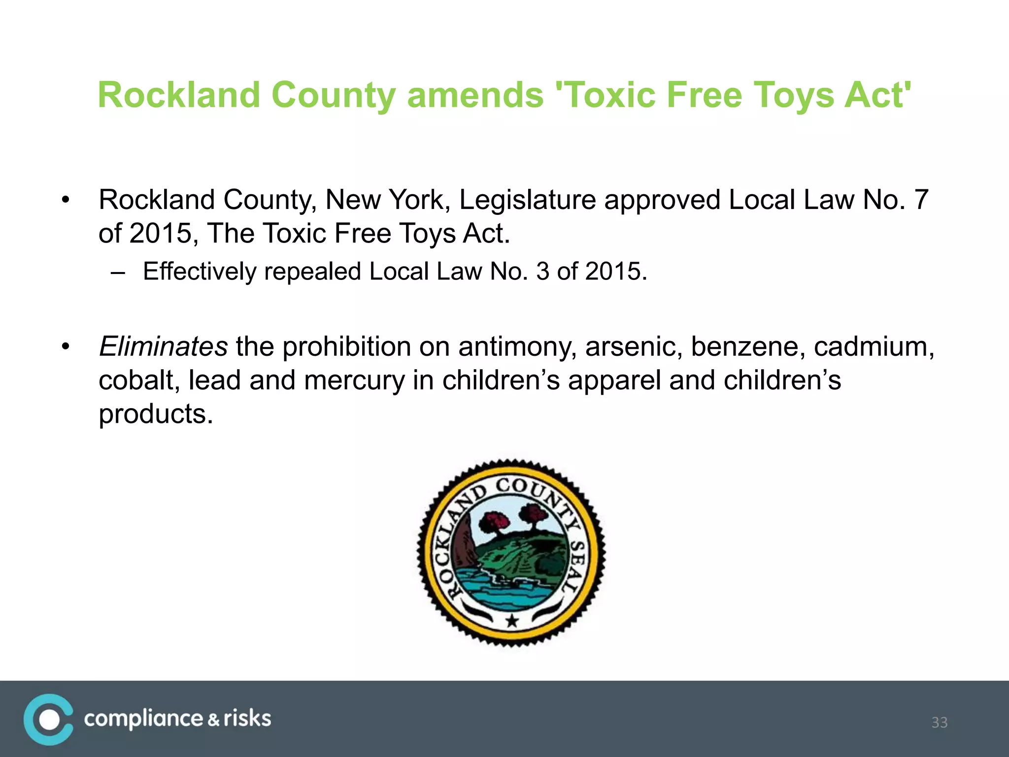 Rockland County amends 'Toxic Free Toys Act'
• Rockland County, New York, Legislature approved Local Law No. 7
of 2015, The Toxic Free Toys Act.
– Effectively repealed Local Law No. 3 of 2015.
• Eliminates the prohibition on antimony, arsenic, benzene, cadmium,
cobalt, lead and mercury in children’s apparel and children’s
products.
33
 