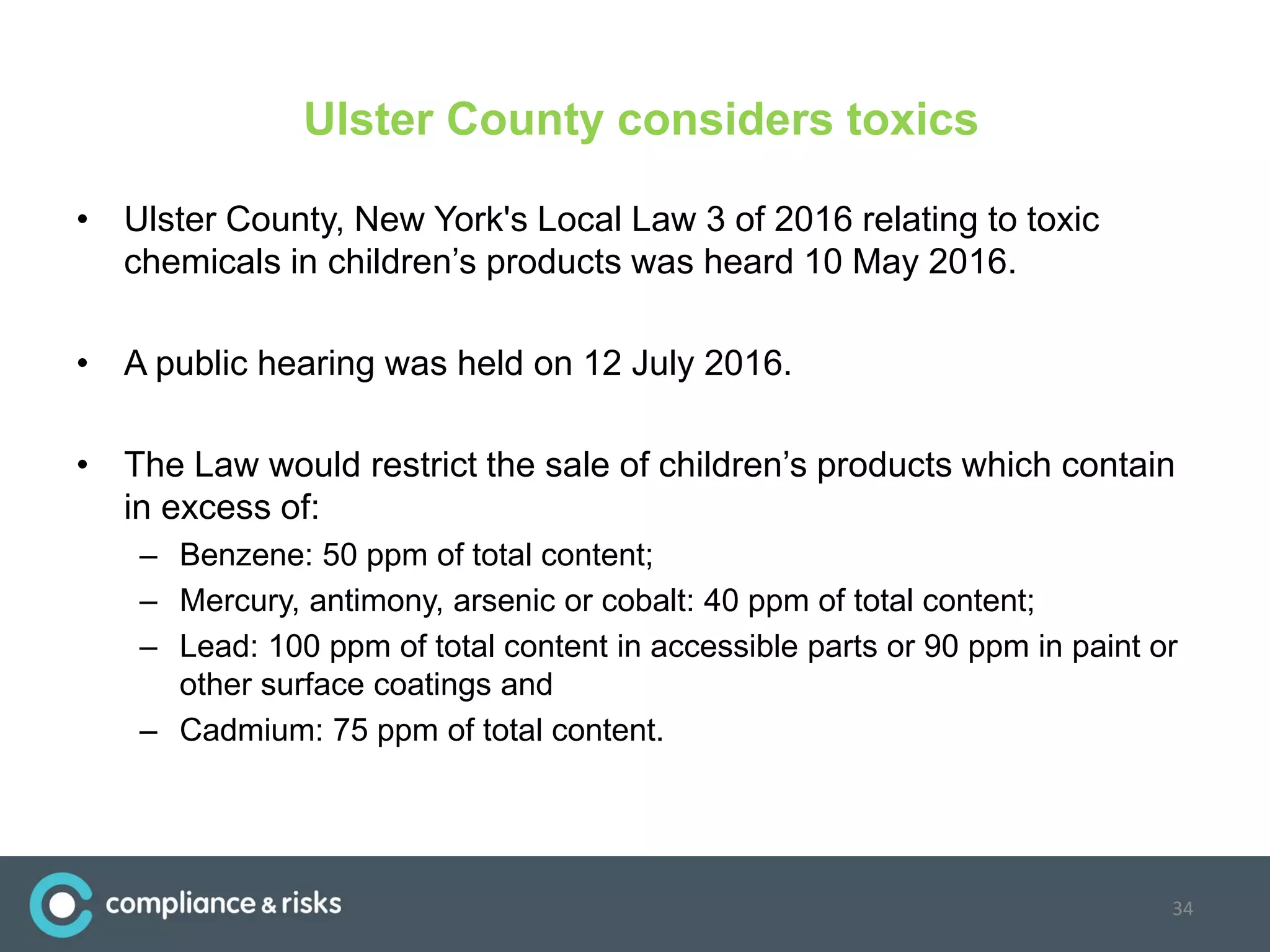 Ulster County considers toxics
• Ulster County, New York's Local Law 3 of 2016 relating to toxic
chemicals in children’s products was heard 10 May 2016.
• A public hearing was held on 12 July 2016.
• The Law would restrict the sale of children’s products which contain
in excess of:
– Benzene: 50 ppm of total content;
– Mercury, antimony, arsenic or cobalt: 40 ppm of total content;
– Lead: 100 ppm of total content in accessible parts or 90 ppm in paint or
other surface coatings and
– Cadmium: 75 ppm of total content.
34
 