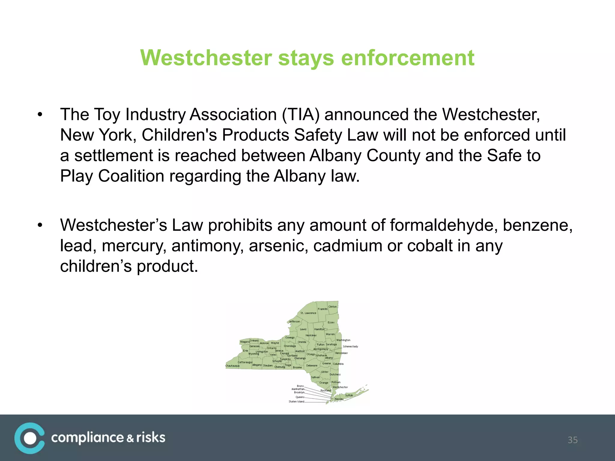 Westchester stays enforcement
• The Toy Industry Association (TIA) announced the Westchester,
New York, Children's Products Safety Law will not be enforced until
a settlement is reached between Albany County and the Safe to
Play Coalition regarding the Albany law.
• Westchester’s Law prohibits any amount of formaldehyde, benzene,
lead, mercury, antimony, arsenic, cadmium or cobalt in any
children’s product.
35
 