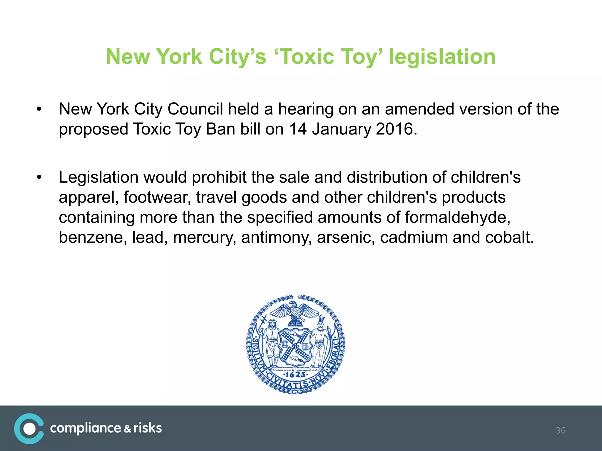 New York City’s ‘Toxic Toy’ legislation
• New York City Council held a hearing on an amended version of the
proposed Toxic Toy Ban bill on 14 January 2016.
• Legislation would prohibit the sale and distribution of children's
apparel, footwear, travel goods and other children's products
containing more than the specified amounts of formaldehyde,
benzene, lead, mercury, antimony, arsenic, cadmium and cobalt.
36
 