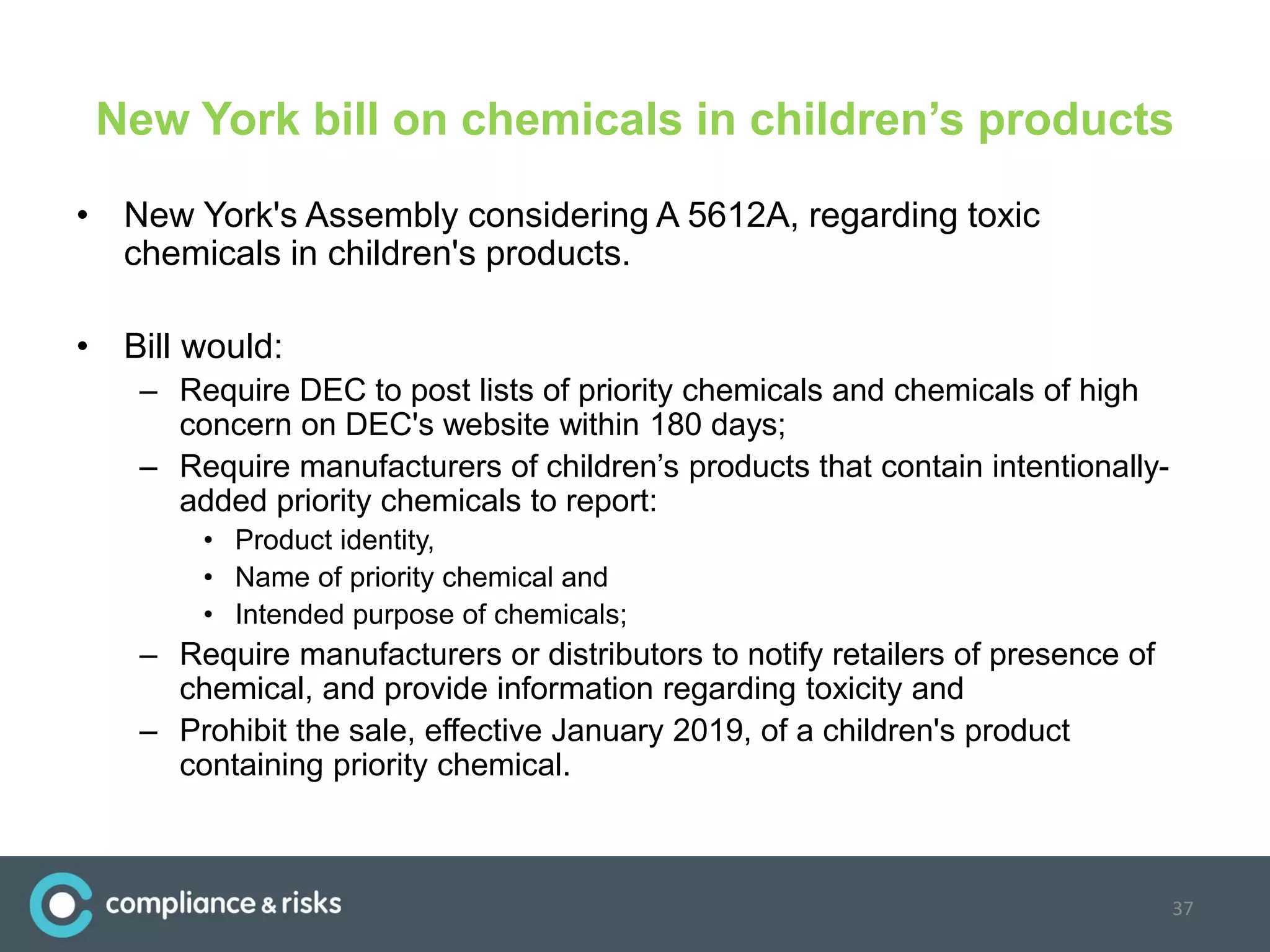 New York bill on chemicals in children’s products
• New York's Assembly considering A 5612A, regarding toxic
chemicals in children's products.
• Bill would:
– Require DEC to post lists of priority chemicals and chemicals of high
concern on DEC's website within 180 days;
– Require manufacturers of children’s products that contain intentionally-
added priority chemicals to report:
• Product identity,
• Name of priority chemical and
• Intended purpose of chemicals;
– Require manufacturers or distributors to notify retailers of presence of
chemical, and provide information regarding toxicity and
– Prohibit the sale, effective January 2019, of a children's product
containing priority chemical.
37
 