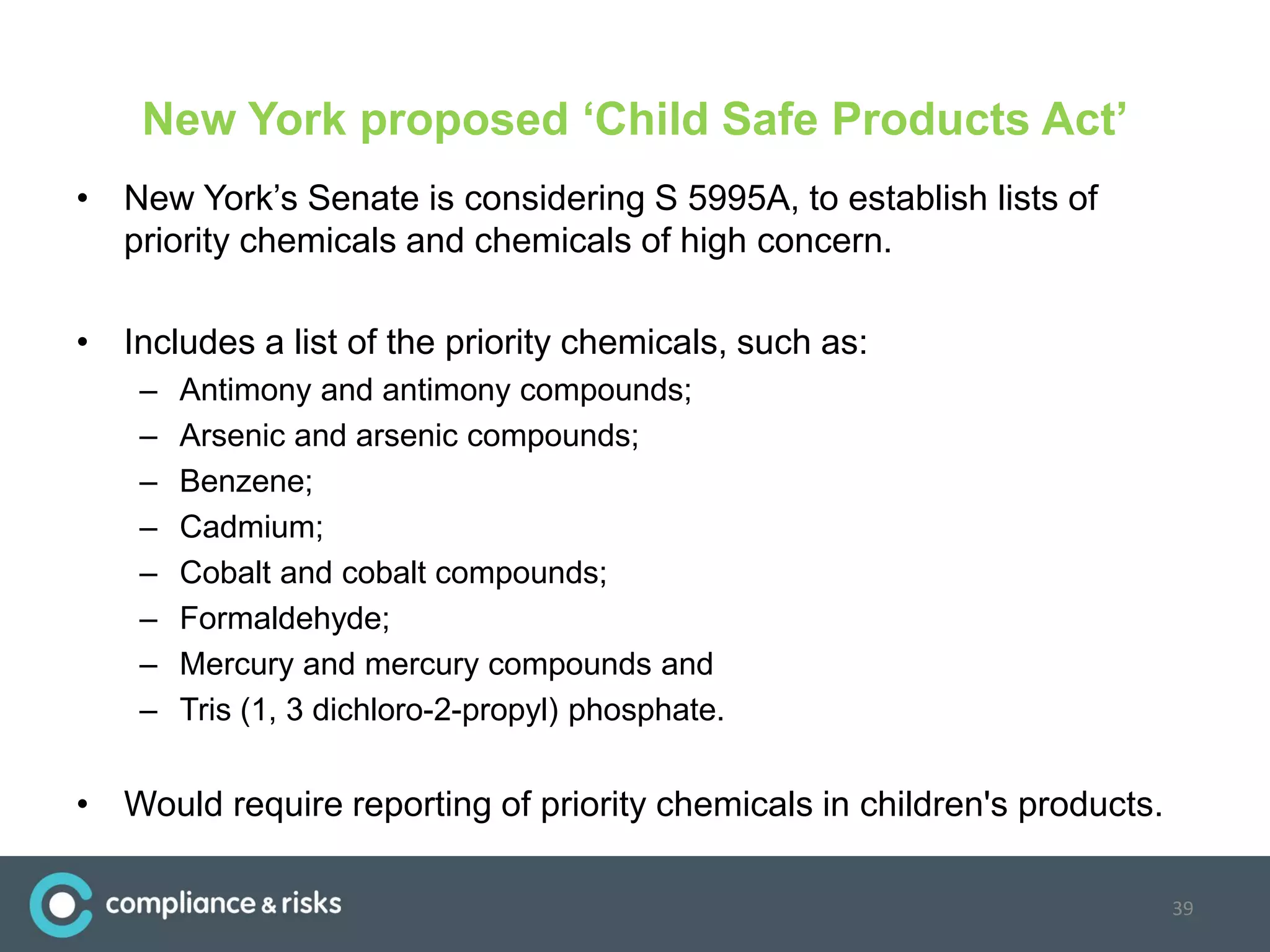 New York proposed ‘Child Safe Products Act’
• New York’s Senate is considering S 5995A, to establish lists of
priority chemicals and chemicals of high concern.
• Includes a list of the priority chemicals, such as:
– Antimony and antimony compounds;
– Arsenic and arsenic compounds;
– Benzene;
– Cadmium;
– Cobalt and cobalt compounds;
– Formaldehyde;
– Mercury and mercury compounds and
– Tris (1, 3 dichloro-2-propyl) phosphate.
• Would require reporting of priority chemicals in children's products.
39
 