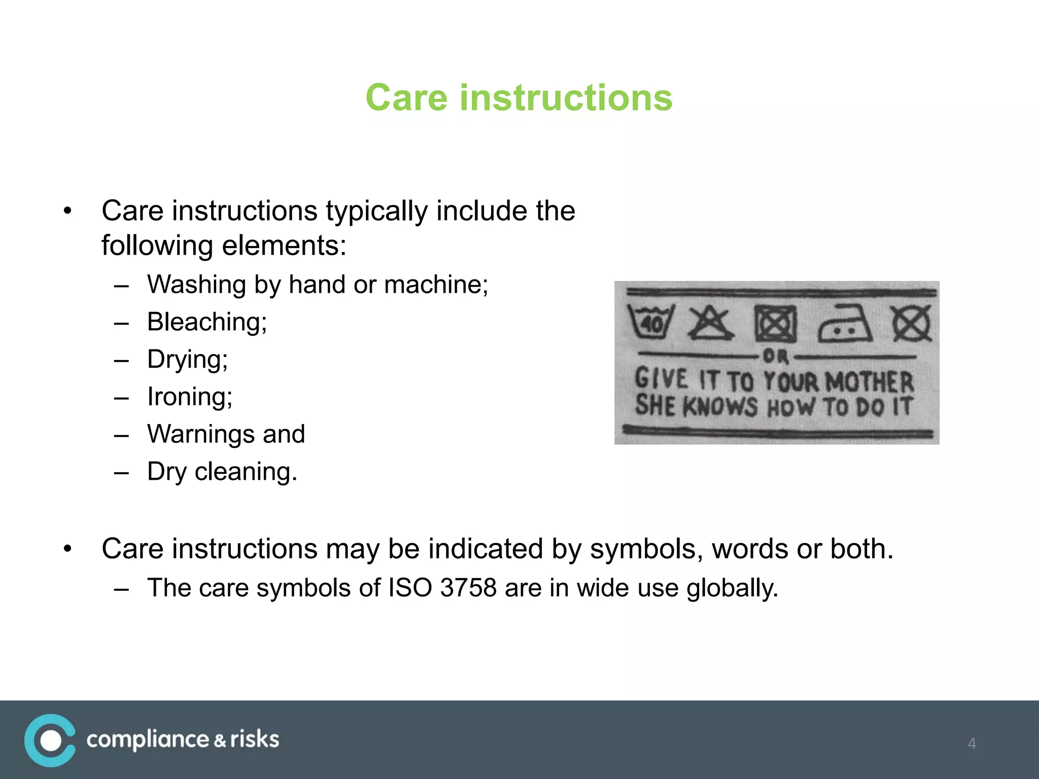Care instructions
• Care instructions typically include the
following elements:
– Washing by hand or machine;
– Bleaching;
– Drying;
– Ironing;
– Warnings and
– Dry cleaning.
• Care instructions may be indicated by symbols, words or both.
– The care symbols of ISO 3758 are in wide use globally.
4
 