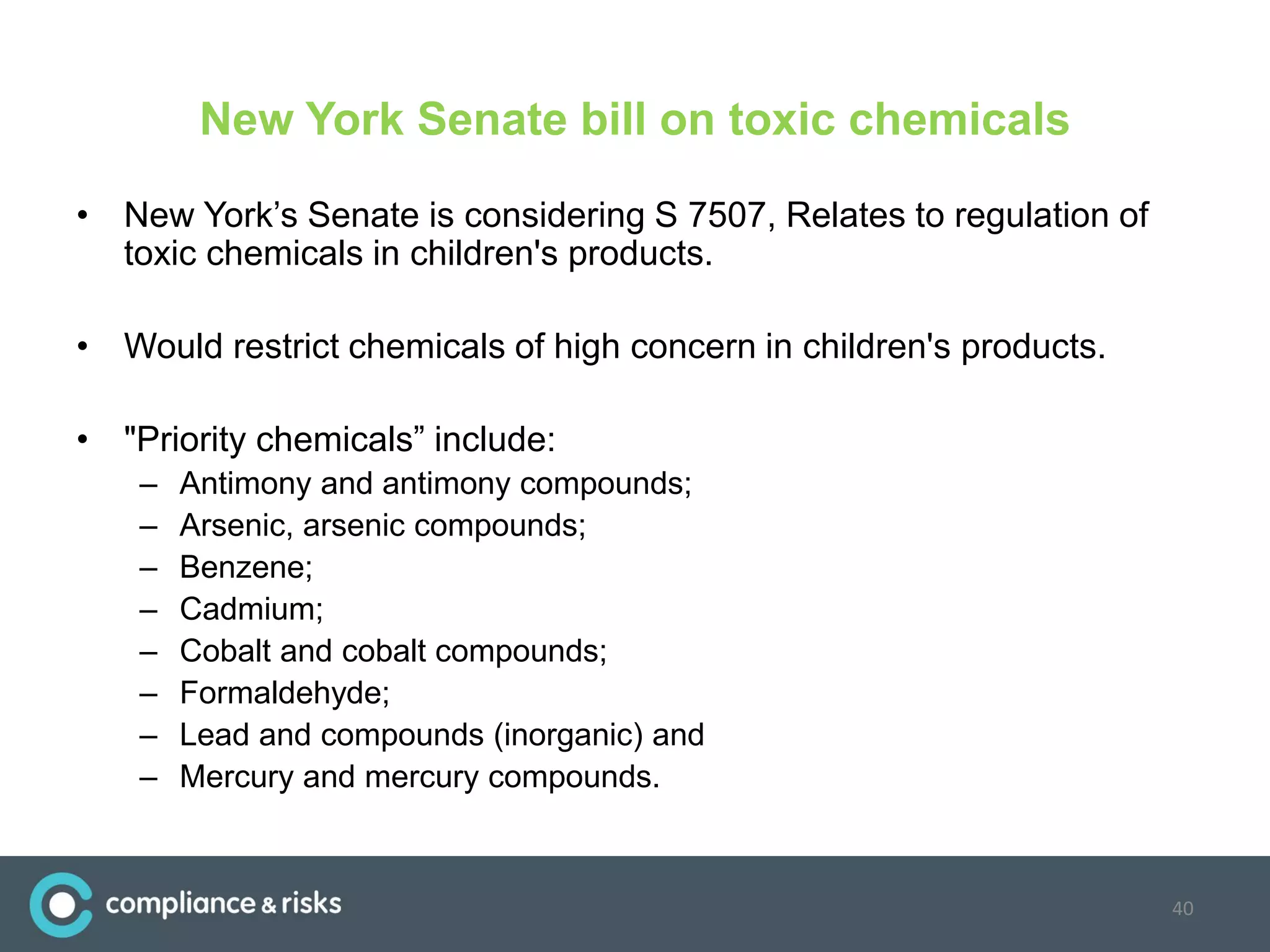New York Senate bill on toxic chemicals
• New York’s Senate is considering S 7507, Relates to regulation of
toxic chemicals in children's products.
• Would restrict chemicals of high concern in children's products.
• "Priority chemicals” include:
– Antimony and antimony compounds;
– Arsenic, arsenic compounds;
– Benzene;
– Cadmium;
– Cobalt and cobalt compounds;
– Formaldehyde;
– Lead and compounds (inorganic) and
– Mercury and mercury compounds.
40
 