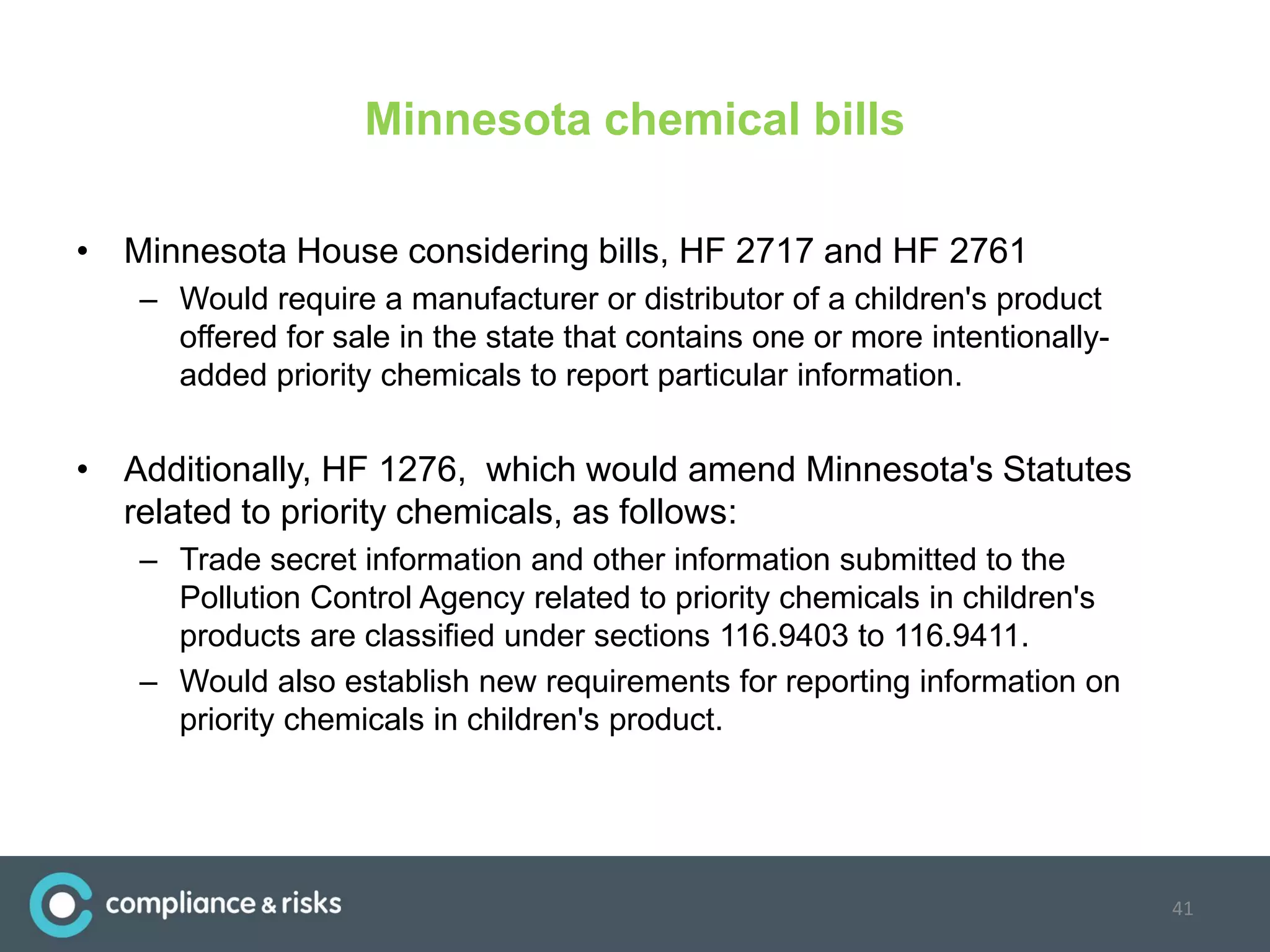 Minnesota chemical bills
• Minnesota House considering bills, HF 2717 and HF 2761
– Would require a manufacturer or distributor of a children's product
offered for sale in the state that contains one or more intentionally-
added priority chemicals to report particular information.
• Additionally, HF 1276, which would amend Minnesota's Statutes
related to priority chemicals, as follows:
– Trade secret information and other information submitted to the
Pollution Control Agency related to priority chemicals in children's
products are classified under sections 116.9403 to 116.9411.
– Would also establish new requirements for reporting information on
priority chemicals in children's product.
41
 
