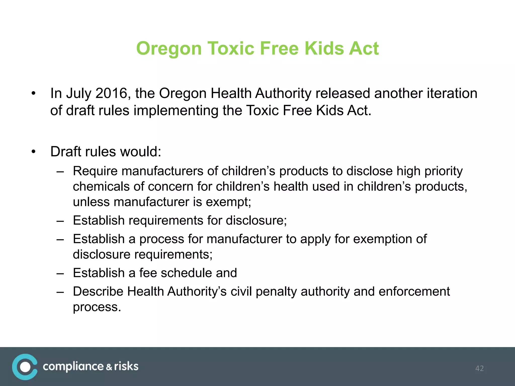 Oregon Toxic Free Kids Act
• In July 2016, the Oregon Health Authority released another iteration
of draft rules implementing the Toxic Free Kids Act.
• Draft rules would:
– Require manufacturers of children’s products to disclose high priority
chemicals of concern for children’s health used in children’s products,
unless manufacturer is exempt;
– Establish requirements for disclosure;
– Establish a process for manufacturer to apply for exemption of
disclosure requirements;
– Establish a fee schedule and
– Describe Health Authority’s civil penalty authority and enforcement
process.
42
 