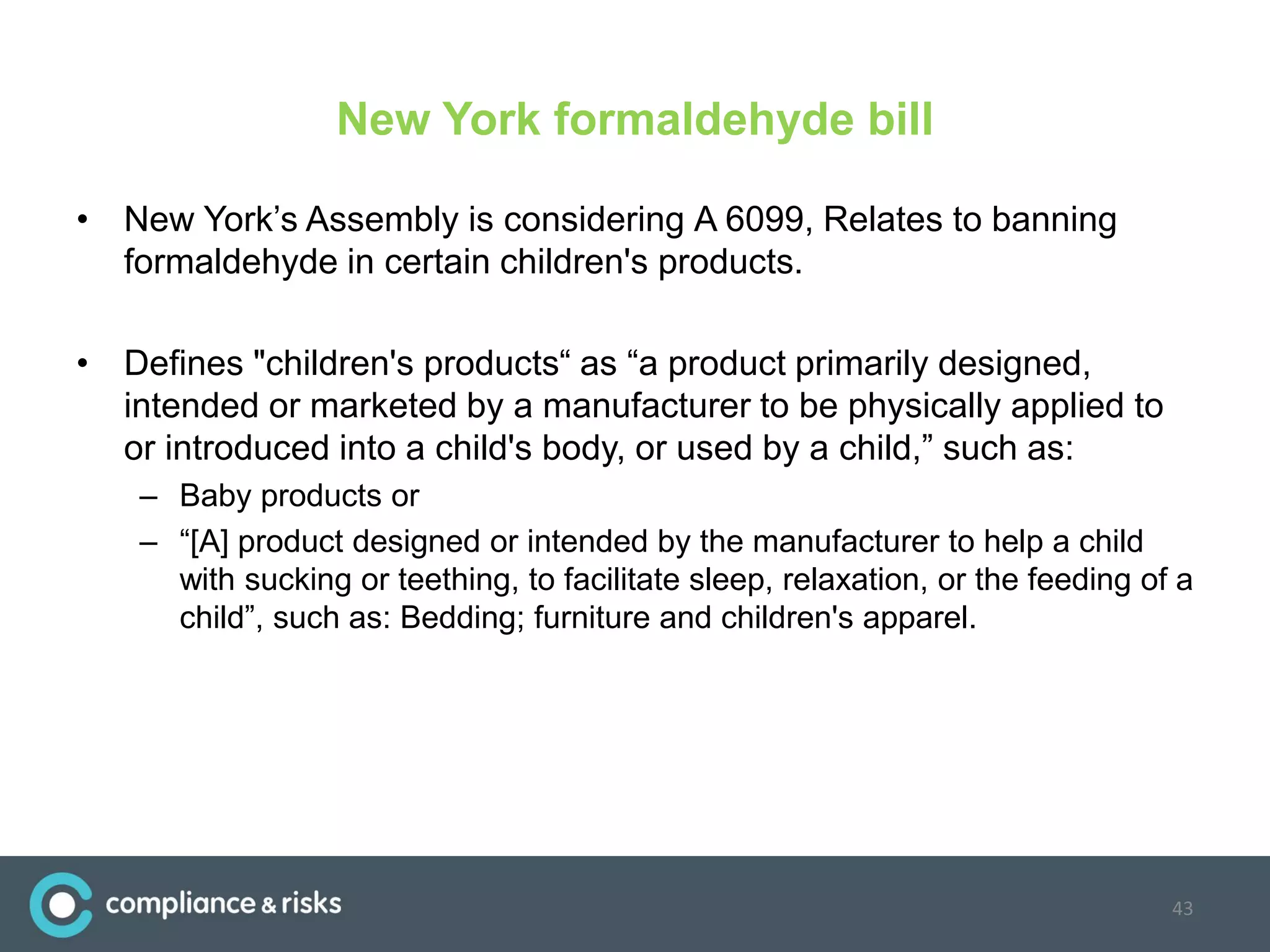 New York formaldehyde bill
• New York’s Assembly is considering A 6099, Relates to banning
formaldehyde in certain children's products.
• Defines "children's products“ as “a product primarily designed,
intended or marketed by a manufacturer to be physically applied to
or introduced into a child's body, or used by a child,” such as:
– Baby products or
– “[A] product designed or intended by the manufacturer to help a child
with sucking or teething, to facilitate sleep, relaxation, or the feeding of a
child”, such as: Bedding; furniture and children's apparel.
43
 