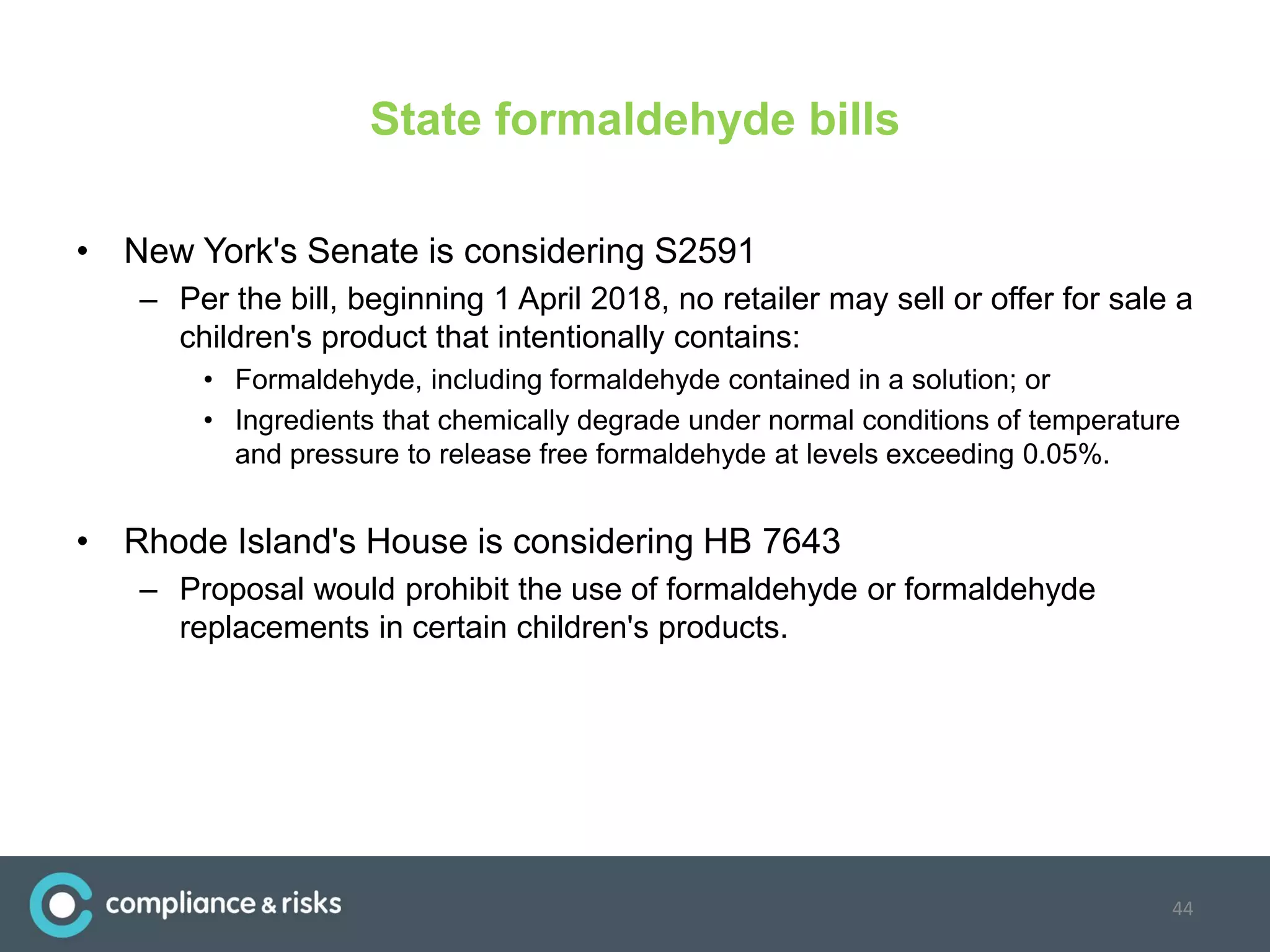 State formaldehyde bills
• New York's Senate is considering S2591
– Per the bill, beginning 1 April 2018, no retailer may sell or offer for sale a
children's product that intentionally contains:
• Formaldehyde, including formaldehyde contained in a solution; or
• Ingredients that chemically degrade under normal conditions of temperature
and pressure to release free formaldehyde at levels exceeding 0.05%.
• Rhode Island's House is considering HB 7643
– Proposal would prohibit the use of formaldehyde or formaldehyde
replacements in certain children's products.
44
 