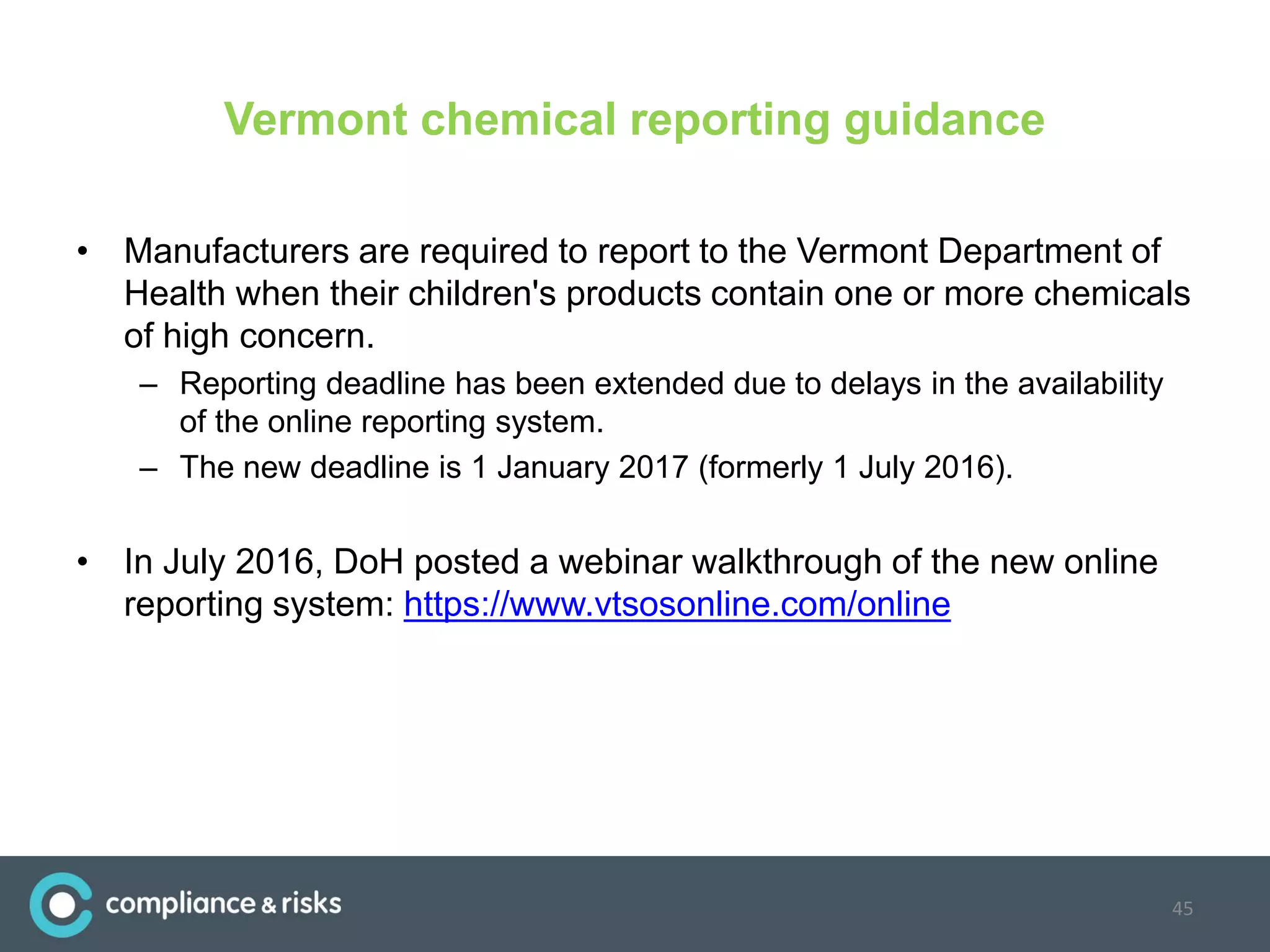 Vermont chemical reporting guidance
• Manufacturers are required to report to the Vermont Department of
Health when their children's products contain one or more chemicals
of high concern.
– Reporting deadline has been extended due to delays in the availability
of the online reporting system.
– The new deadline is 1 January 2017 (formerly 1 July 2016).
• In July 2016, DoH posted a webinar walkthrough of the new online
reporting system: https://www.vtsosonline.com/online
45
 
