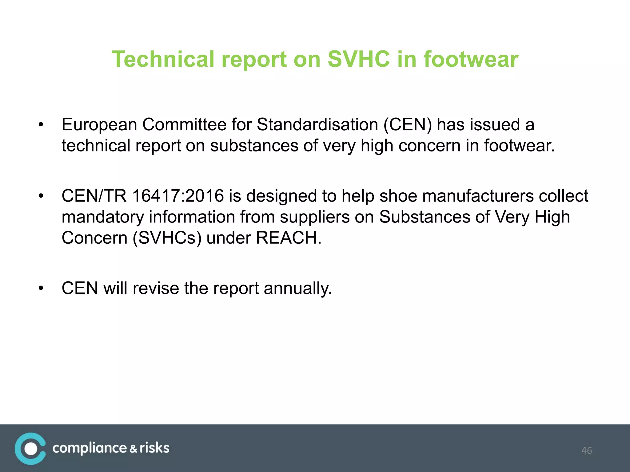 Technical report on SVHC in footwear
• European Committee for Standardisation (CEN) has issued a
technical report on substances of very high concern in footwear.
• CEN/TR 16417:2016 is designed to help shoe manufacturers collect
mandatory information from suppliers on Substances of Very High
Concern (SVHCs) under REACH.
• CEN will revise the report annually.
46
 