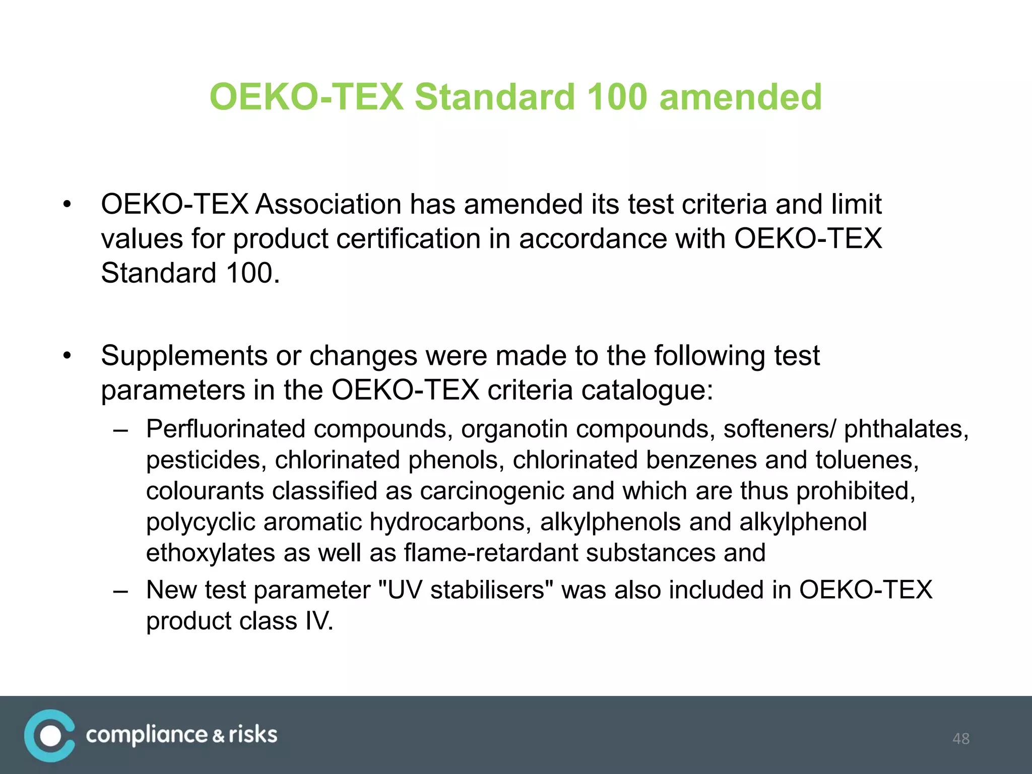 OEKO-TEX Standard 100 amended
• OEKO-TEX Association has amended its test criteria and limit
values for product certification in accordance with OEKO-TEX
Standard 100.
• Supplements or changes were made to the following test
parameters in the OEKO-TEX criteria catalogue:
– Perfluorinated compounds, organotin compounds, softeners/ phthalates,
pesticides, chlorinated phenols, chlorinated benzenes and toluenes,
colourants classified as carcinogenic and which are thus prohibited,
polycyclic aromatic hydrocarbons, alkylphenols and alkylphenol
ethoxylates as well as flame-retardant substances and
– New test parameter "UV stabilisers" was also included in OEKO-TEX
product class IV.
48
 