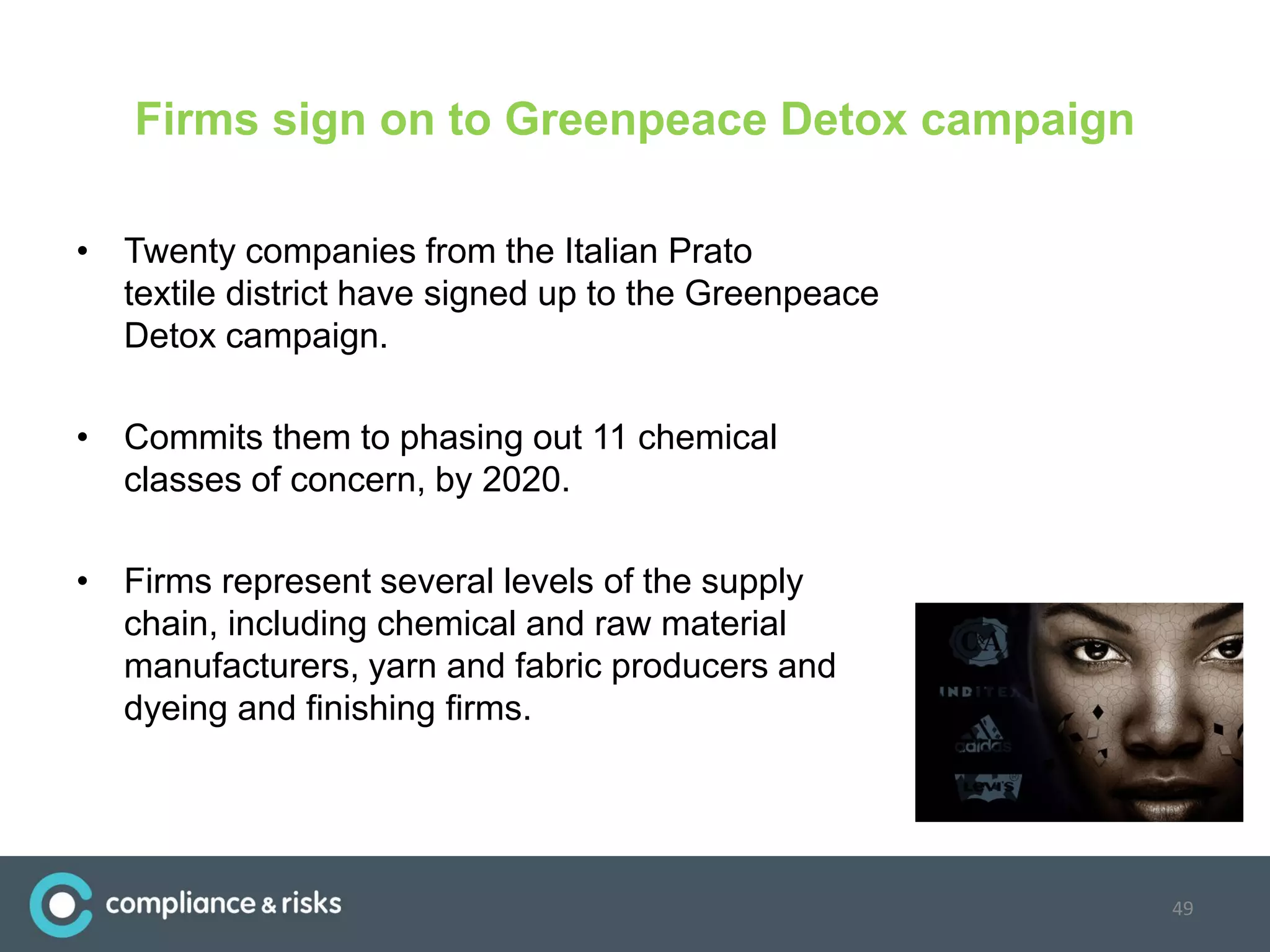 Firms sign on to Greenpeace Detox campaign
• Twenty companies from the Italian Prato
textile district have signed up to the Greenpeace
Detox campaign.
• Commits them to phasing out 11 chemical
classes of concern, by 2020.
• Firms represent several levels of the supply
chain, including chemical and raw material
manufacturers, yarn and fabric producers and
dyeing and finishing firms.
49
 