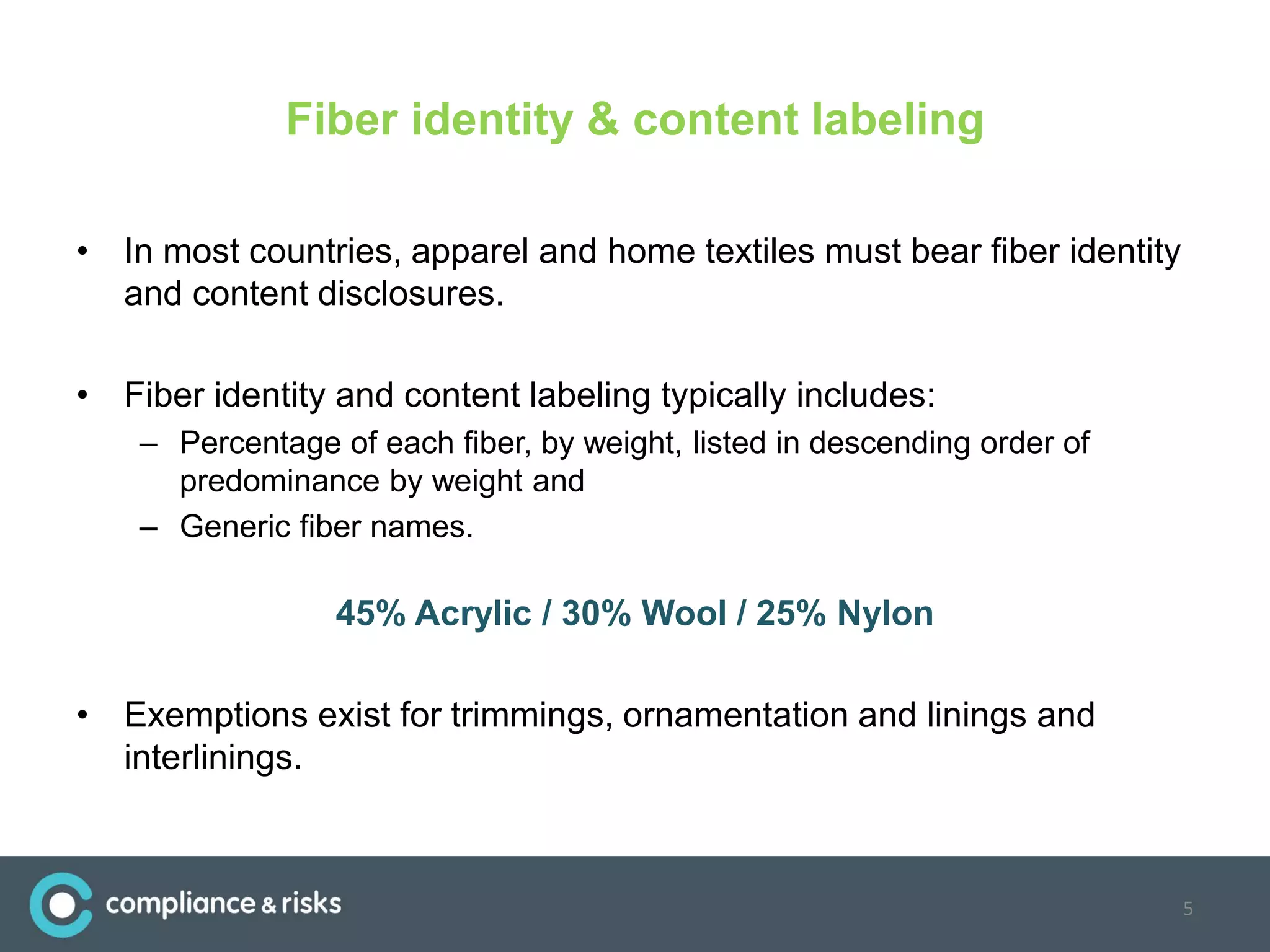 Fiber identity & content labeling
• In most countries, apparel and home textiles must bear fiber identity
and content disclosures.
• Fiber identity and content labeling typically includes:
– Percentage of each fiber, by weight, listed in descending order of
predominance by weight and
– Generic fiber names.
45% Acrylic / 30% Wool / 25% Nylon
• Exemptions exist for trimmings, ornamentation and linings and
interlinings.
5
 