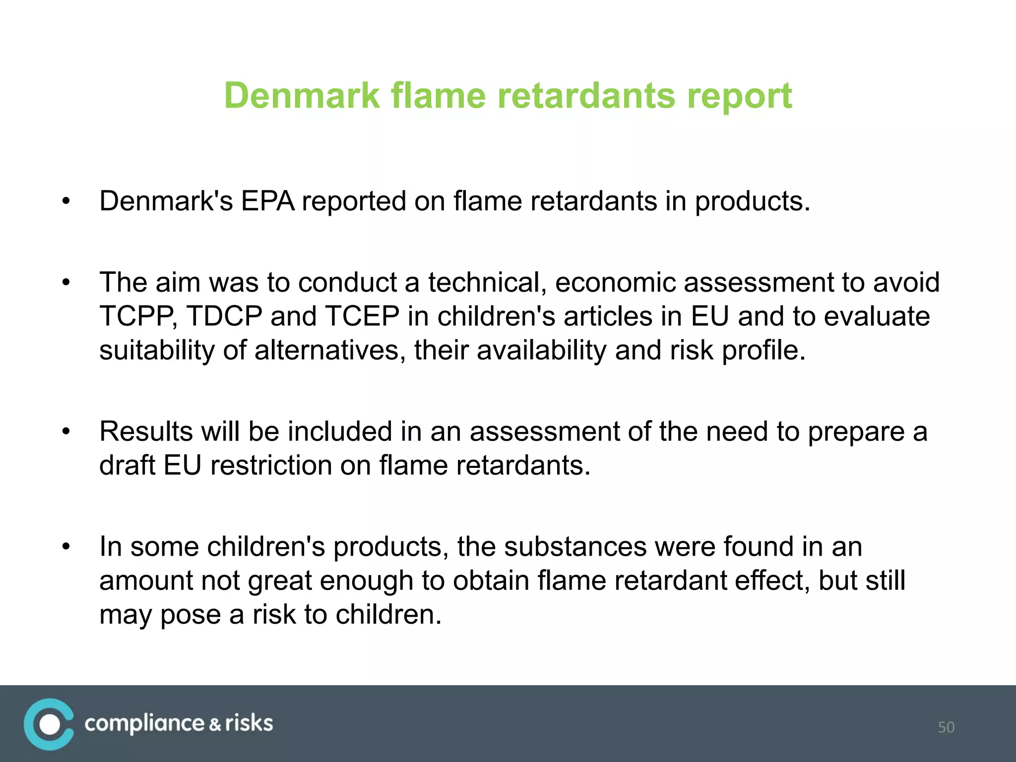 Denmark flame retardants report
• Denmark's EPA reported on flame retardants in products.
• The aim was to conduct a technical, economic assessment to avoid
TCPP, TDCP and TCEP in children's articles in EU and to evaluate
suitability of alternatives, their availability and risk profile.
• Results will be included in an assessment of the need to prepare a
draft EU restriction on flame retardants.
• In some children's products, the substances were found in an
amount not great enough to obtain flame retardant effect, but still
may pose a risk to children.
50
 