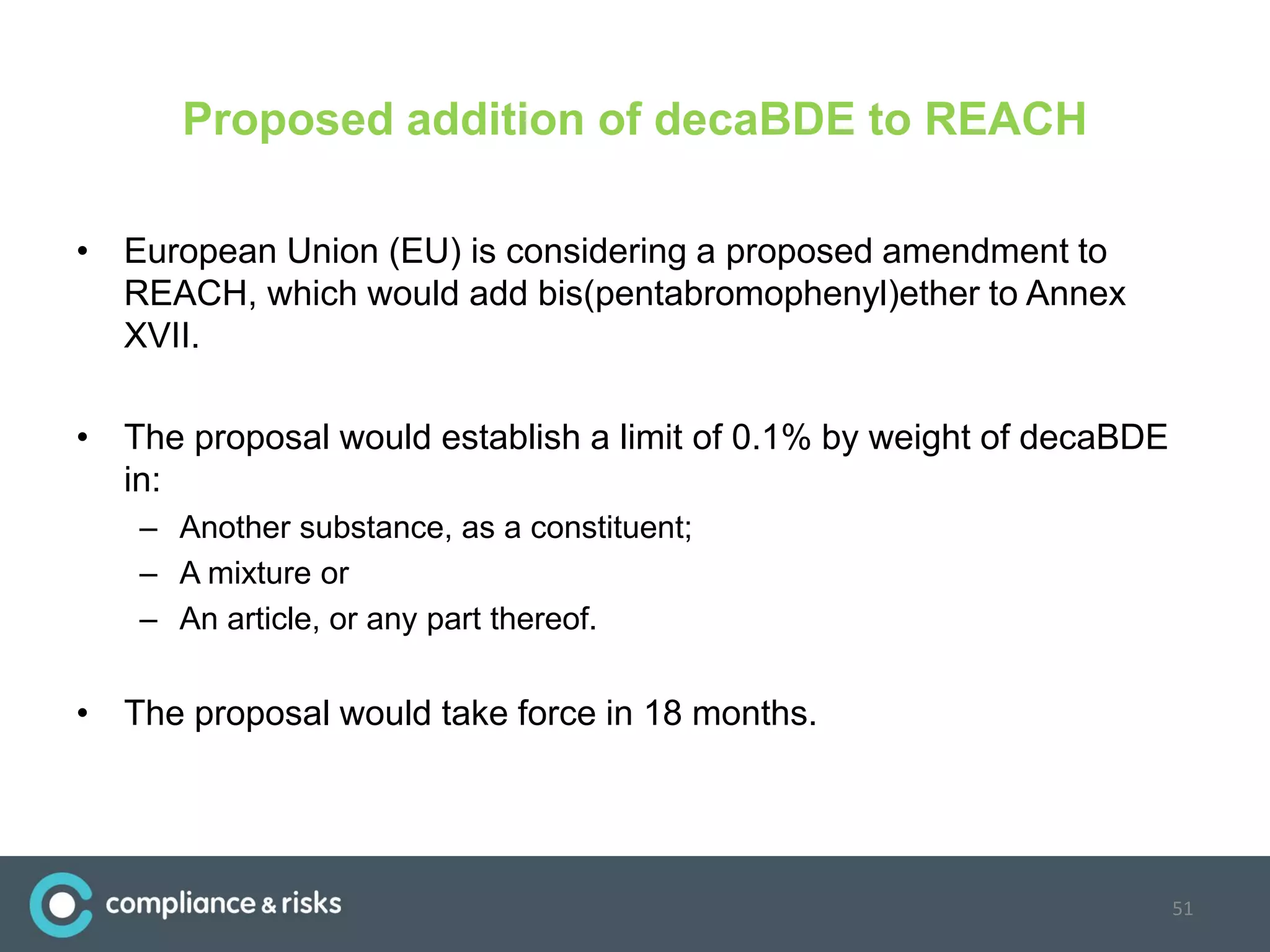 Proposed addition of decaBDE to REACH
• European Union (EU) is considering a proposed amendment to
REACH, which would add bis(pentabromophenyl)ether to Annex
XVII.
• The proposal would establish a limit of 0.1% by weight of decaBDE
in:
– Another substance, as a constituent;
– A mixture or
– An article, or any part thereof.
• The proposal would take force in 18 months.
51
 
