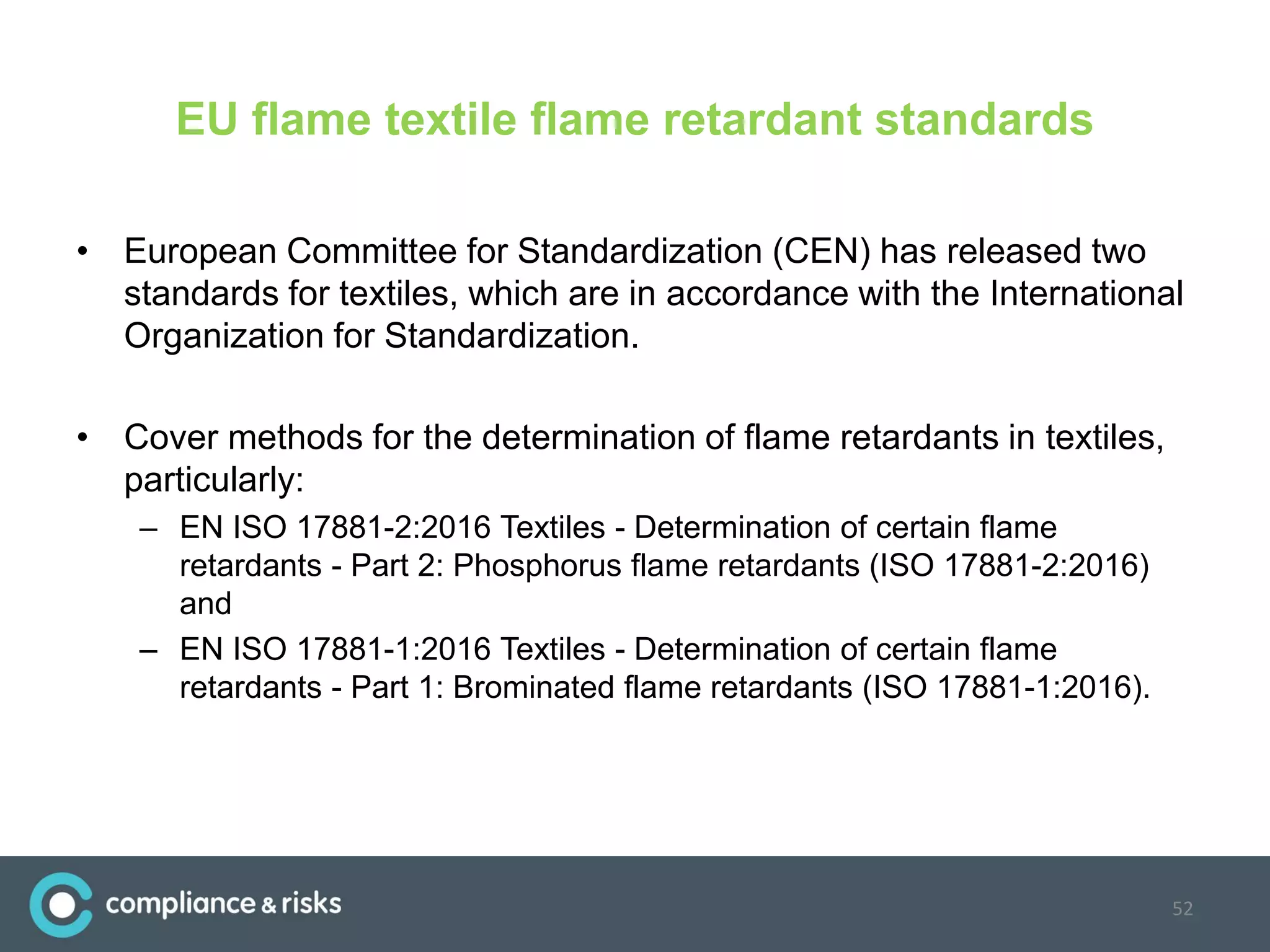EU flame textile flame retardant standards
• European Committee for Standardization (CEN) has released two
standards for textiles, which are in accordance with the International
Organization for Standardization.
• Cover methods for the determination of flame retardants in textiles,
particularly:
– EN ISO 17881-2:2016 Textiles - Determination of certain flame
retardants - Part 2: Phosphorus flame retardants (ISO 17881-2:2016)
and
– EN ISO 17881-1:2016 Textiles - Determination of certain flame
retardants - Part 1: Brominated flame retardants (ISO 17881-1:2016).
52
 