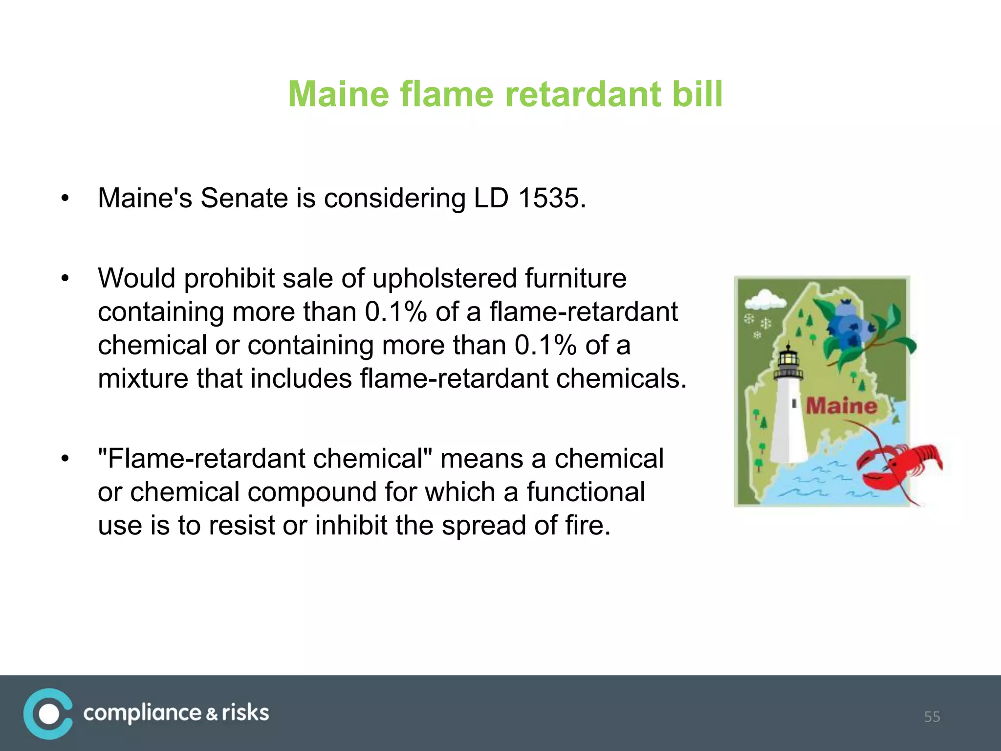 Maine flame retardant bill
• Maine's Senate is considering LD 1535.
• Would prohibit sale of upholstered furniture
containing more than 0.1% of a flame-retardant
chemical or containing more than 0.1% of a
mixture that includes flame-retardant chemicals.
• "Flame-retardant chemical" means a chemical
or chemical compound for which a functional
use is to resist or inhibit the spread of fire.
55
 