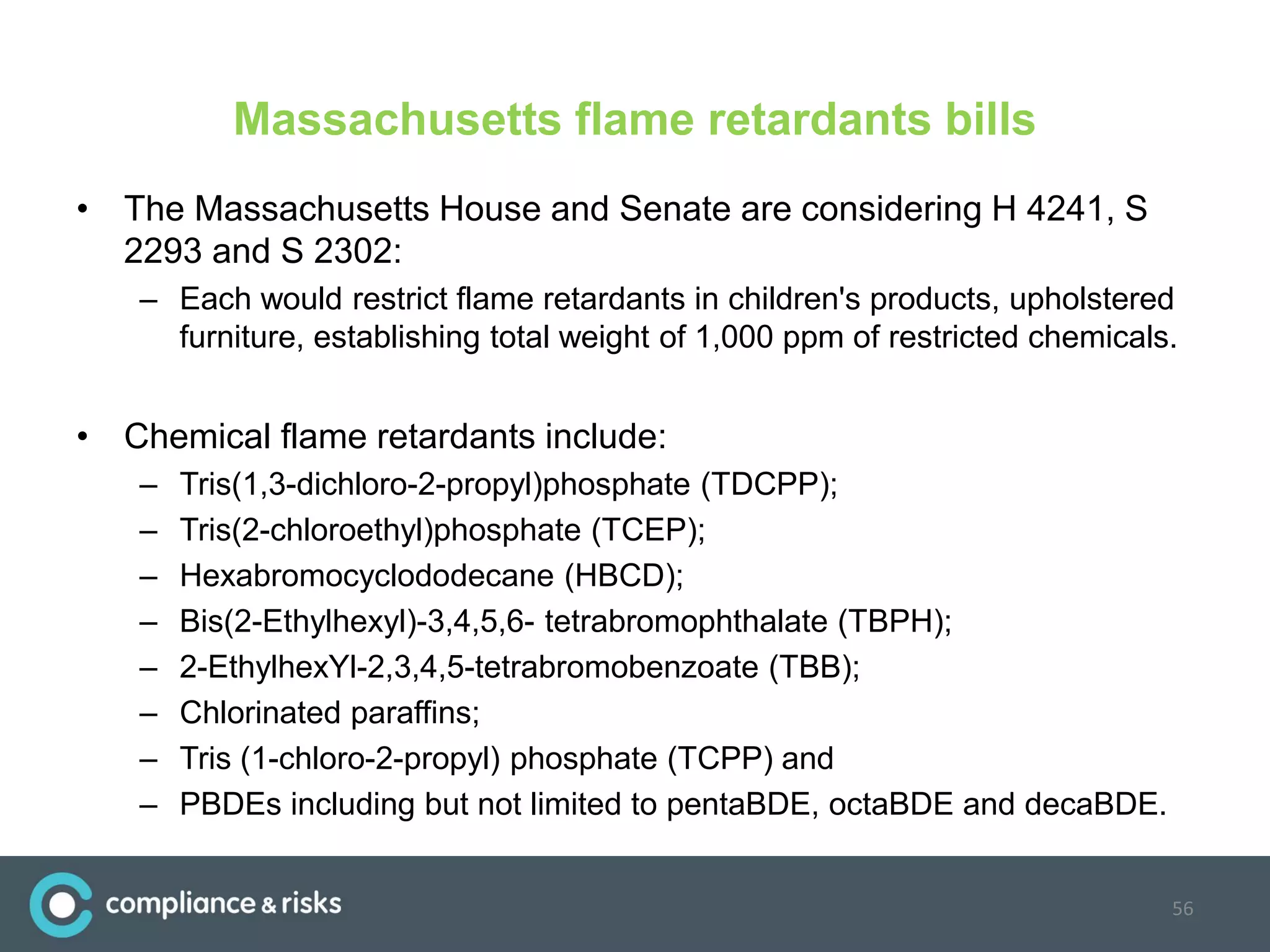Massachusetts flame retardants bills
• The Massachusetts House and Senate are considering H 4241, S
2293 and S 2302:
– Each would restrict flame retardants in children's products, upholstered
furniture, establishing total weight of 1,000 ppm of restricted chemicals.
• Chemical flame retardants include:
– Tris(1,3-dichloro-2-propyl)phosphate (TDCPP);
– Tris(2-chloroethyl)phosphate (TCEP);
– Hexabromocyclododecane (HBCD);
– Bis(2-Ethylhexyl)-3,4,5,6- tetrabromophthalate (TBPH);
– 2-EthylhexYl-2,3,4,5-tetrabromobenzoate (TBB);
– Chlorinated paraffins;
– Tris (1-chloro-2-propyl) phosphate (TCPP) and
– PBDEs including but not limited to pentaBDE, octaBDE and decaBDE.
56
 