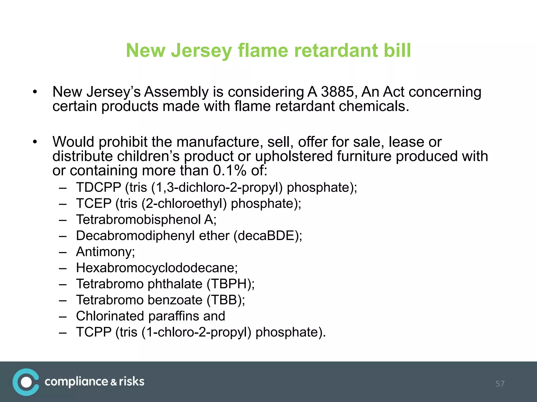 New Jersey flame retardant bill
• New Jersey’s Assembly is considering A 3885, An Act concerning
certain products made with flame retardant chemicals.
• Would prohibit the manufacture, sell, offer for sale, lease or
distribute children’s product or upholstered furniture produced with
or containing more than 0.1% of:
– TDCPP (tris (1,3-dichloro-2-propyl) phosphate);
– TCEP (tris (2-chloroethyl) phosphate);
– Tetrabromobisphenol A;
– Decabromodiphenyl ether (decaBDE);
– Antimony;
– Hexabromocyclododecane;
– Tetrabromo phthalate (TBPH);
– Tetrabromo benzoate (TBB);
– Chlorinated paraffins and
– TCPP (tris (1-chloro-2-propyl) phosphate).
57
 