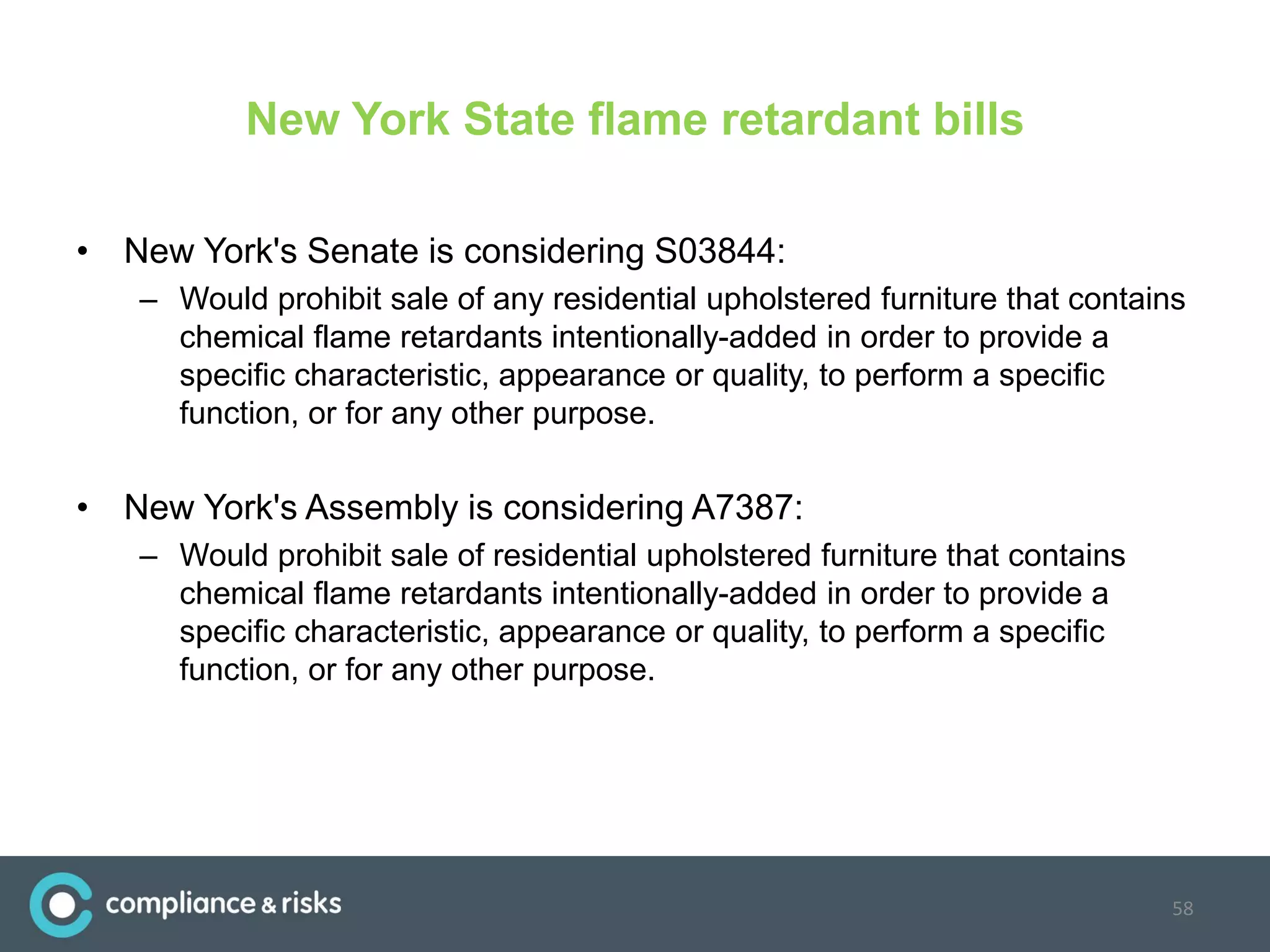 New York State flame retardant bills
• New York's Senate is considering S03844:
– Would prohibit sale of any residential upholstered furniture that contains
chemical flame retardants intentionally-added in order to provide a
specific characteristic, appearance or quality, to perform a specific
function, or for any other purpose.
• New York's Assembly is considering A7387:
– Would prohibit sale of residential upholstered furniture that contains
chemical flame retardants intentionally-added in order to provide a
specific characteristic, appearance or quality, to perform a specific
function, or for any other purpose.
58
 