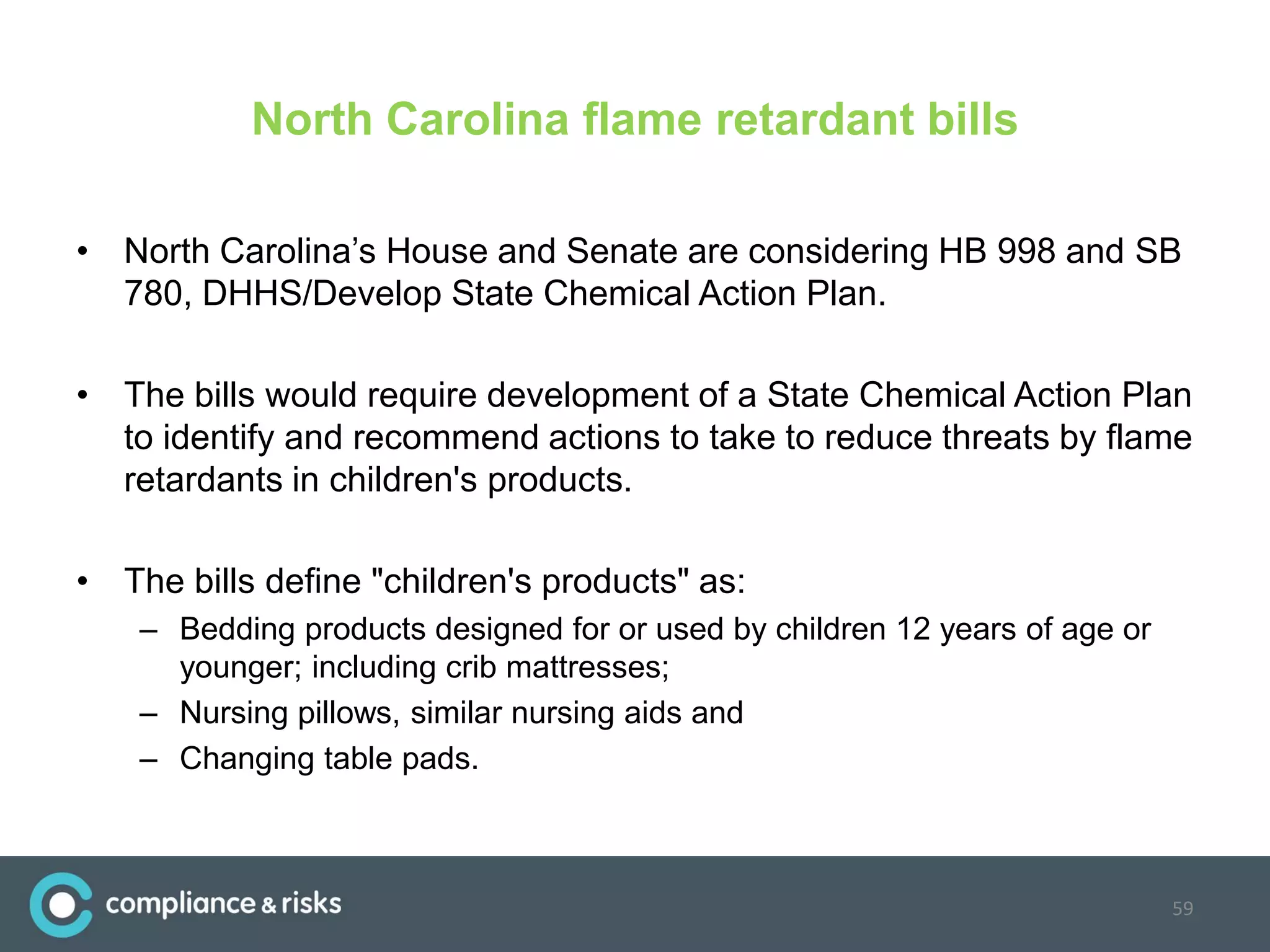 North Carolina flame retardant bills
• North Carolina’s House and Senate are considering HB 998 and SB
780, DHHS/Develop State Chemical Action Plan.
• The bills would require development of a State Chemical Action Plan
to identify and recommend actions to take to reduce threats by flame
retardants in children's products.
• The bills define "children's products" as:
– Bedding products designed for or used by children 12 years of age or
younger; including crib mattresses;
– Nursing pillows, similar nursing aids and
– Changing table pads.
59
 