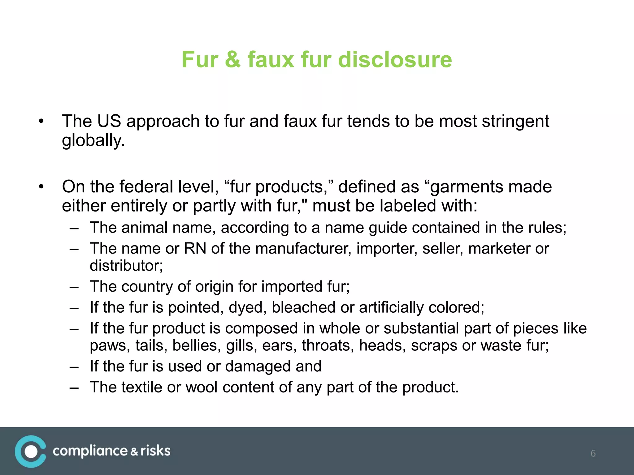 Fur & faux fur disclosure
• The US approach to fur and faux fur tends to be most stringent
globally.
• On the federal level, “fur products,” defined as “garments made
either entirely or partly with fur," must be labeled with:
– The animal name, according to a name guide contained in the rules;
– The name or RN of the manufacturer, importer, seller, marketer or
distributor;
– The country of origin for imported fur;
– If the fur is pointed, dyed, bleached or artificially colored;
– If the fur product is composed in whole or substantial part of pieces like
paws, tails, bellies, gills, ears, throats, heads, scraps or waste fur;
– If the fur is used or damaged and
– The textile or wool content of any part of the product.
6
 