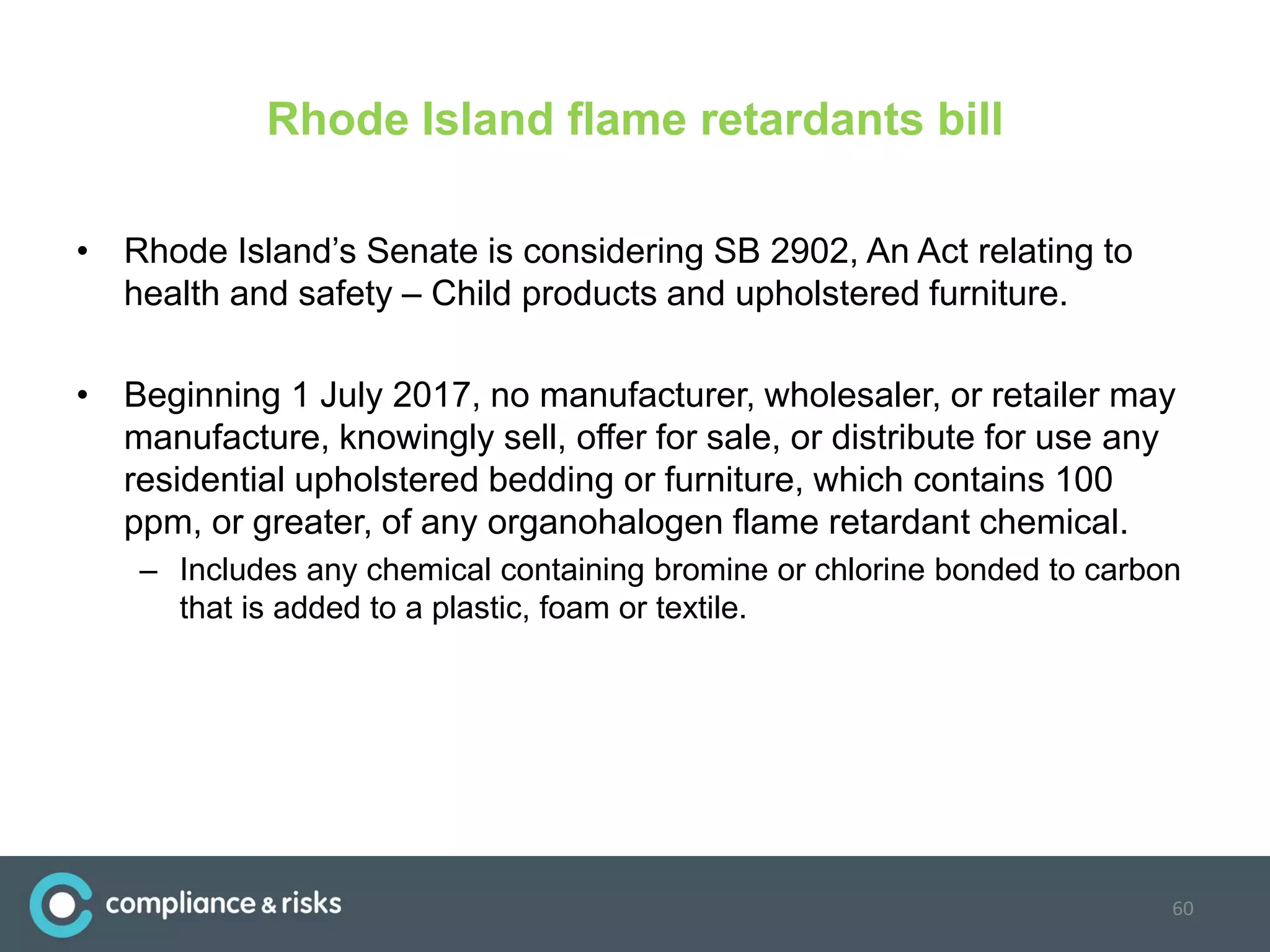 Rhode Island flame retardants bill
• Rhode Island’s Senate is considering SB 2902, An Act relating to
health and safety – Child products and upholstered furniture.
• Beginning 1 July 2017, no manufacturer, wholesaler, or retailer may
manufacture, knowingly sell, offer for sale, or distribute for use any
residential upholstered bedding or furniture, which contains 100
ppm, or greater, of any organohalogen flame retardant chemical.
– Includes any chemical containing bromine or chlorine bonded to carbon
that is added to a plastic, foam or textile.
60
 
