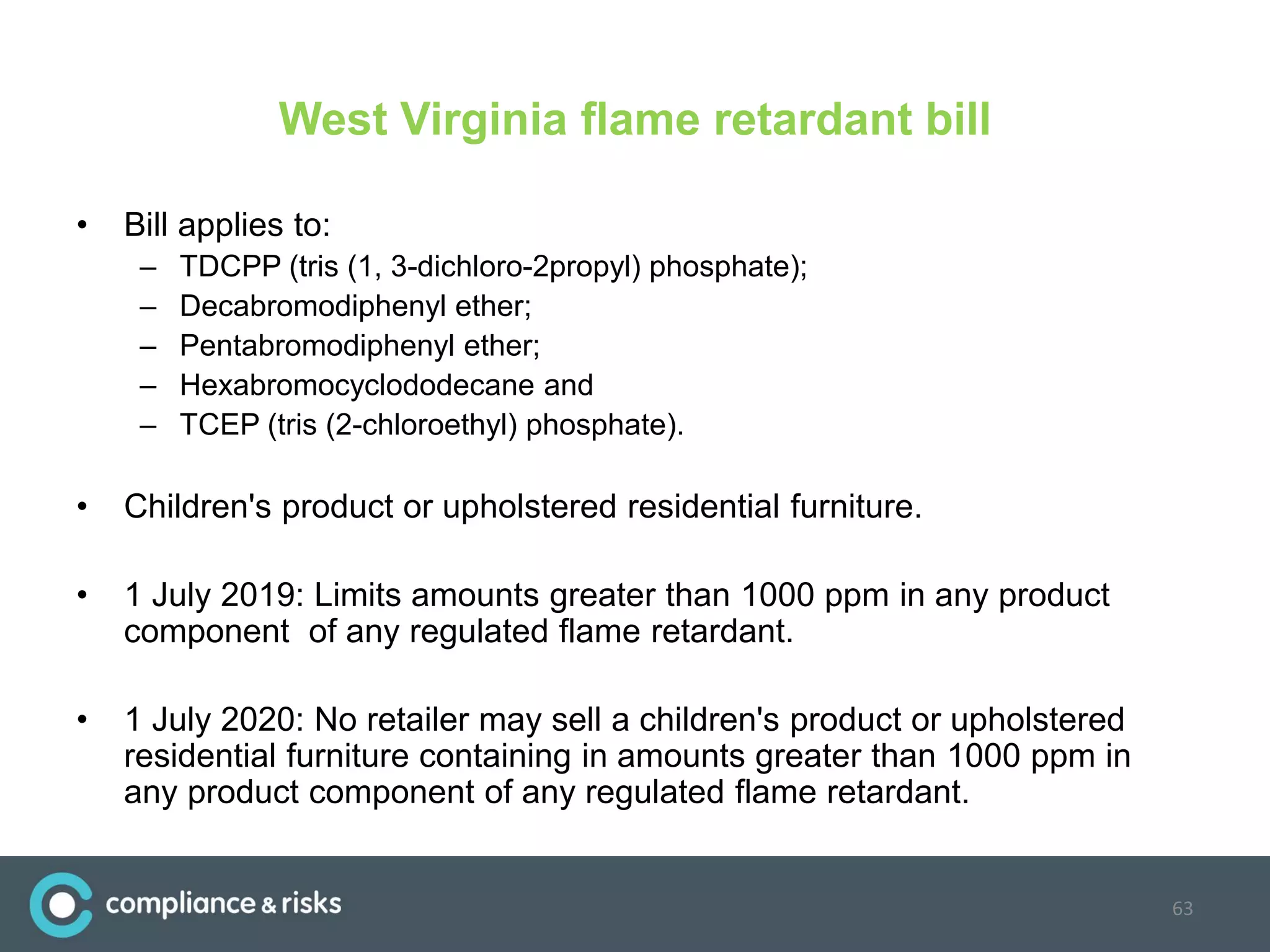 West Virginia flame retardant bill
• Bill applies to:
– TDCPP (tris (1, 3-dichloro-2propyl) phosphate);
– Decabromodiphenyl ether;
– Pentabromodiphenyl ether;
– Hexabromocyclododecane and
– TCEP (tris (2-chloroethyl) phosphate).
• Children's product or upholstered residential furniture.
• 1 July 2019: Limits amounts greater than 1000 ppm in any product
component of any regulated flame retardant.
• 1 July 2020: No retailer may sell a children's product or upholstered
residential furniture containing in amounts greater than 1000 ppm in
any product component of any regulated flame retardant.
63
 