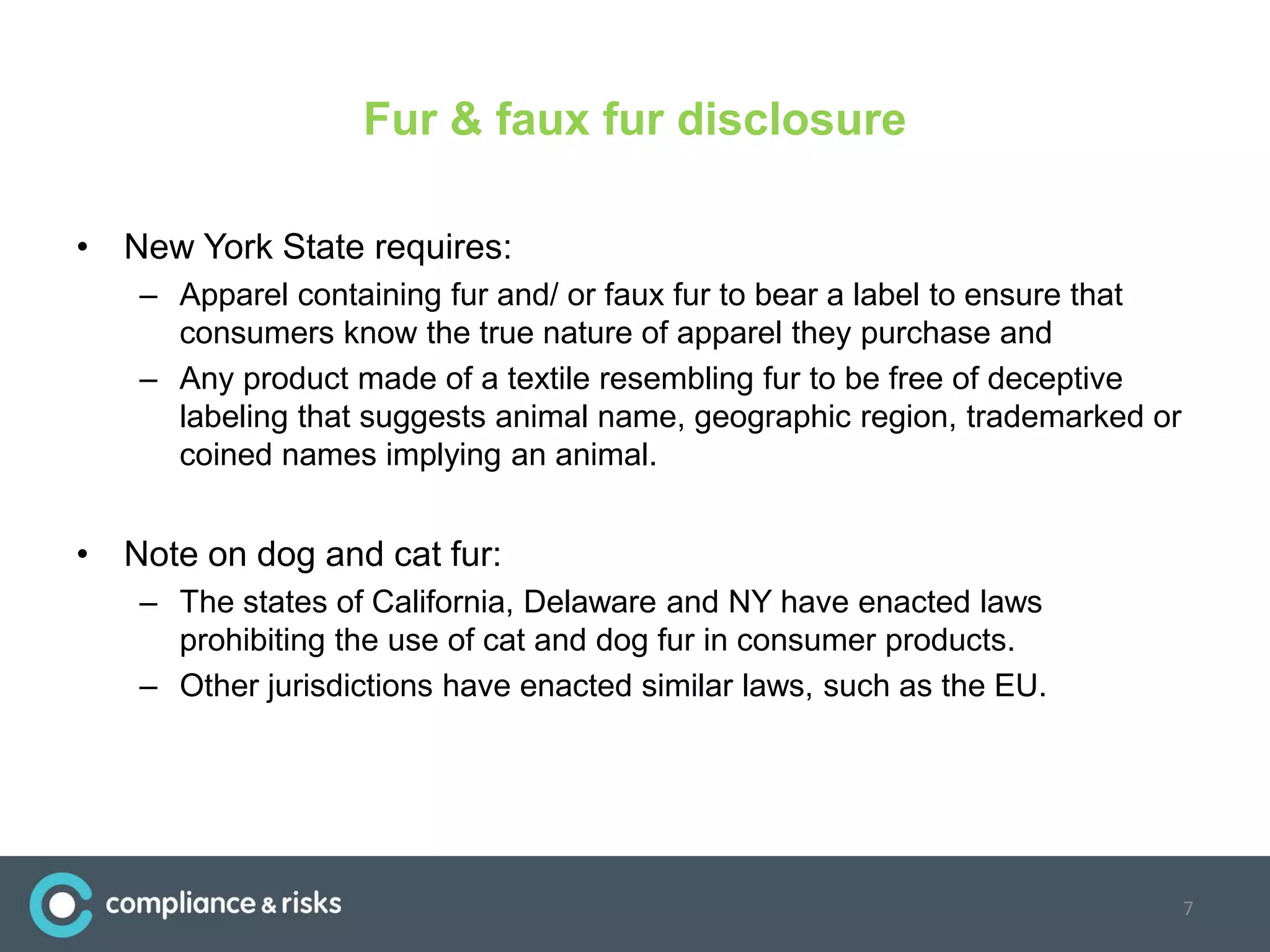 Fur & faux fur disclosure
• New York State requires:
– Apparel containing fur and/ or faux fur to bear a label to ensure that
consumers know the true nature of apparel they purchase and
– Any product made of a textile resembling fur to be free of deceptive
labeling that suggests animal name, geographic region, trademarked or
coined names implying an animal.
• Note on dog and cat fur:
– The states of California, Delaware and NY have enacted laws
prohibiting the use of cat and dog fur in consumer products.
– Other jurisdictions have enacted similar laws, such as the EU.
7
 