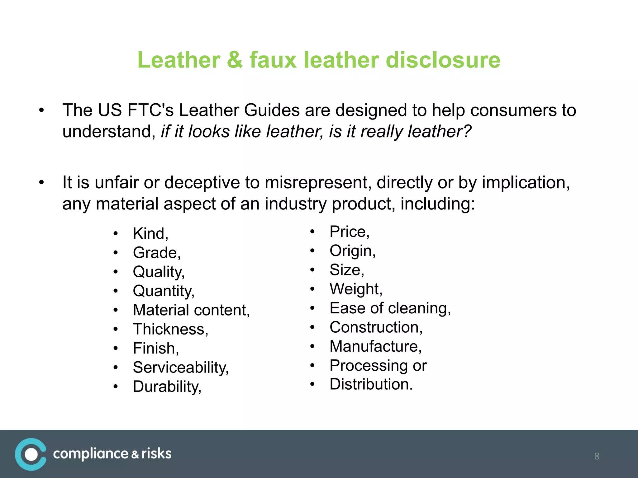 Leather & faux leather disclosure
• The US FTC's Leather Guides are designed to help consumers to
understand, if it looks like leather, is it really leather?
• It is unfair or deceptive to misrepresent, directly or by implication,
any material aspect of an industry product, including:
8
• Kind,
• Grade,
• Quality,
• Quantity,
• Material content,
• Thickness,
• Finish,
• Serviceability,
• Durability,
• Price,
• Origin,
• Size,
• Weight,
• Ease of cleaning,
• Construction,
• Manufacture,
• Processing or
• Distribution.
 