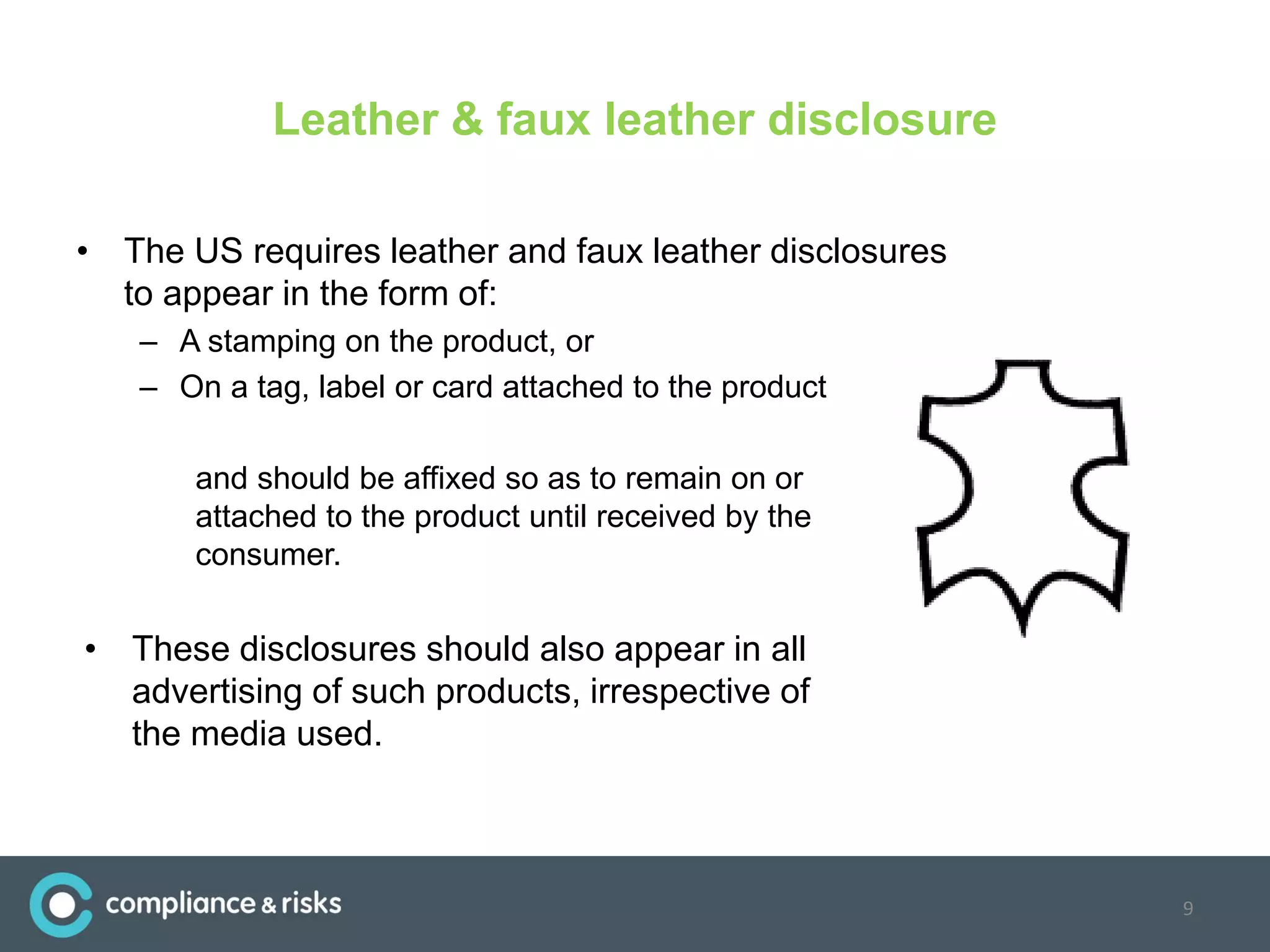 Leather & faux leather disclosure
• The US requires leather and faux leather disclosures
to appear in the form of:
– A stamping on the product, or
– On a tag, label or card attached to the product
and should be affixed so as to remain on or
attached to the product until received by the
consumer.
• These disclosures should also appear in all
advertising of such products, irrespective of
the media used.
9
 
