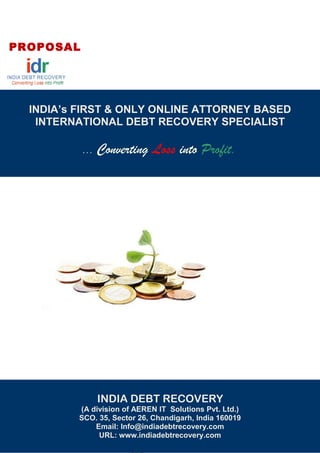 PROPOSAL
INDIA’s FIRST & ONLY ONLINE ATTORNEY BASED
INTERNATIONAL DEBT RECOVERY SPECIALIST
... Converting Loss into Profit.
INDIA DEBT RECOVERY
( a division of Karin Informatics Solution Pvt. Lmt.)
Sco. 35, Sector 26, Chandigarh, India 160019
Email : Info@indiadebtrecovery.com
URL : www.indiadebtrecovery.com
INDIA DEBT RECOVERY
(A division of AEREN IT Solutions Pvt. Ltd.)
SCO. 35, Sector 26, Chandigarh, India 160019
Email: Info@indiadebtrecovery.com
URL: www.indiadebtrecovery.com
 